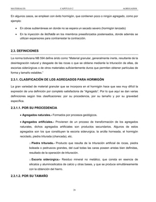 MATERIALES

CAPITULO 2

AGREGADOS

En algunos casos, se emplean con éxito hormigón, que contienen poco o ningún agregado, como por
ejemplo:
•

En obras subterráneas en donde no se espera un secado severo (hormigón lanzado)

•

En la inyección de lechada en los miembros preesforzados postensados, donde además se
utilizan expansores para contrarrestar la contracción.

2.3. DEFINICIONES
La norma boliviana NB 594 define árido como “Material granular, generalmente inerte, resultante de la
desintegración natural y desgaste de las rocas o que se obtiene mediante la trituración de ellas, de
escorias siderúrgicas o de otros materiales suficientemente duros que permiten obtener partículas de
forma y tamaño estables.”

2.3.1. CLASIFICACIÓN DE LOS AGREGADOS PARA HORMIGÓN
La gran variedad de material granular que se incorpora en el hormigón hace que sea muy difícil la
expresión de una definición por completo satisfactoria de “Agregado”. Por lo que aquí se dan varias
definiciones según tres clasificaciones: por su procedencia, por su tamaño y por su gravedad
específica.

2.3.1.1. POR SU PROCEDENCIA
• Agregados naturales.- Formados por procesos geológicos.
• Agregados artificiales.- Provienen de un proceso de transformación de los agregados
naturales, dichos agregados artificiales son productos secundarios. Algunos de estos
agregados son los que constituyen la escoria siderurgica, la arcilla horneada, el hormigón
reciclado, piedra triturada (chancada), etc.
o Piedra triturada.- Producto que resulta de la trituración artificial de rocas, piedra
boleada o pedruscos grandes, del cual todas las caras poseen aristas bien definidas,
resultado de la operación de trituración.
o Escoria siderúrgica.- Residuo mineral no metálico, que consta en esencia de
silicatos y aluminosilicatos de calcio y otras bases, y que se produce simultáneamente
con la obtención del hierro.

2.3.1.2. POR SU TAMAÑO

28

 