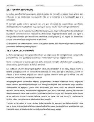 MATERIALES

CAPITULO 2

AGREGADOS

2.5.1. TEXTURA SUPERFICIAL
La textura superficial de los agregados afecta la calidad del hormigón en estado fresco y tiene gran
influencia en las resistencias, repercutiendo más en la resistencia a la flexotracción que a la
compresión.
El hormigón puede contener agregado con una gran diversidad de características superficiales
distintas desde una muy lisa hasta muy áspera y de panal y resultar en un hormigón satisfactorio.
Mientras mayor sea la rugosidad superficial de los agregados mayor es la superficie de contacto con
la pasta de cemento; haciendo necesaria la utilización de mayor contenido de pasta para lograr la
trabajabilidad deseada, pero favorece la adherencia pasta-agregado y así mejora las resistencias.
Esto es característico de los agregados de trituración.
En el caso de los cantos rodados, donde su superficie es lisa, dan mejor trabajabilidad al hormigón
pero menor adherencia pasta-agregado.

2.5.2. FORMA DEL AGREGADO
La forma del agregado tiene gran influencia en las propiedades del hormigón fresco y endurecido,
particularmente en lo que hace a la docilidad y resistencias mecánicas respectivamente.
Como en el caso de la textura superficial, se ha producido hormigón satisfactorio con agregado que
consta de una gran diversidad de formas diferentes.
Las partículas naturales de agregado que han sido sujetas a la acción de las olas y el agua durante la
historia geológica pueden ser esencialmente esféricas; las otras, rotas por la trituración, pueden ser
cúbicas o tener muchos ángulos con vértices agudos, debiendo tener por lo menos una cara
fracturada, resultante del proceso de trituración.
Un agregado grueso con muchos ángulos, que presentara un mayor número de vacíos, exigirá una
mayor cantidad de arena para dar lugar a un hormigón trabajable, pero tendrá una mayor trabazón.
Inversamente, el agregado grueso bien redondeado que tiende hacia las partículas esféricas
requerirá menos arena y tendrá mayor trabajabilidad, pero tendrá una menor trabazón. No obstante,
resulta interesante hacer notar que los hormigones producidos con una gran disparidad en las formas
de las partículas, con un contenido dado de cemento por metro cúbico de hormigón, con frecuencia
tendrán más o menos la misma resistencia a la compresión.
También se ha medido la forma y textura de las partículas del agregado fino, la investigación indica
que la forma de la partícula y la textura superficial del agregado fino puede tener una influencia más
importante sobre la resistencia del hormigón que la del agregado grueso.

32

 