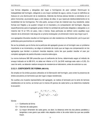 MATERIALES

CAPITULO 2

AGREGADOS

Las formas delgadas y alargadas dan lugar a hormigones de peor calidad. Disminuyen la
trabajabilidad del hormigón, obligando a una mayor cantidad de agua y arena, lo que en definitiva se
traduce en una disminución de la resistencia. Además las formas planas tienden a orientarse en un
plano horizontal, acumulando agua y aire debajo de ellas, lo que repercute desfavorablemente en la
durabilidad de los hormigones. Por otra parte, aunque el tipo de material sea muy resistente, estas
formas son frágiles y se pueden romper en el mezclado y la compactación del hormigón. Algunas
especificaciones para el agregado grueso limitan la cantidad de partículas delgadas o alargadas a un
máximo del 10 al 15% en peso, más o menos. Esas partículas se definen como aquéllas cuya
relación de la dimensión más larga de un prisma rectangular y la dimensión menor sea mayor que 5.
Los agregados triturados resultan en hormigones con alta resistencia a la flexotracción, por lo que son
preferidos para pavimentos en carreteras
No se ha probado que la forma de la partícula del agregado grueso en el hormigón sea un problema
importante si se incrementa y se elige el contenido de modo que se haga una compensación en los
agregados que tienden a producir mezclas ásperas, como las que pueden resultar al usar por
completo agregado de piedra triturada o escoria siderurgica.
La norma boliviana NB 596 prescribe que el coeficiente de forma, determinado según el método de
ensayo indicado en la NB 610, no debe ser inferior a 0.15, (la EHE restringe este valor a 0.20). En
caso de serlo, se deberán realizar ensayos de resistencia en laboratorio, antes de autorizar su uso.

2.5.2.1. COEFICIENTE DE FORMA (NB 610)
Se emplea en los áridos gruesos utilizados en la fabricación del hormigón, para evitar la presencia de
áridos aciculares y/o laminares que dan lugar a bajas resistencias.
Se cuartea una muestra representativa del agregado, se realiza el tamizado por la serie de tamices
establecidos en la norma, se toman por lo menos 20 granos de cada tamiz y se determina mediante
la ecuación:

α=

π
6

V 1 + V 2 + .... + V n
3
( d 1 + d 3 + .... + d 3 )
2
n

Donde:

α = Coeficiente de forma
Vi = Volumen de cada grano
di = La mayor dimensión de cada grano, es decir, la distancia entre los dos planos paralelos y
tangentes a ese grano que estén más alejados entre sí de entre todos los que sea posible
trazar.
33

 