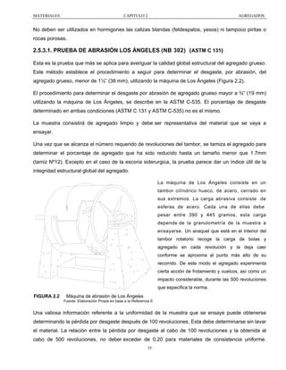 MATERIALES

CAPITULO 2

AGREGADOS

No deben ser utilizados en hormigones las calizas blandas (feldespatos, yesos) ni tampoco piritas o
rocas porosas.

2.5.3.1. PRUEBA DE ABRASIÓN LOS ÁNGELES (NB 302) ( ASTM C 131)
Esta es la prueba que más se aplica para averiguar la calidad global estructural del agregado grueso.
Este método establece el procedimiento a seguir para determinar el desgaste, por abrasión, del
agregado grueso, menor de 1½” (38 mm), utilizando la máquina de Los Ángeles (Figura 2.2).
El procedimiento para determinar el desgaste por abrasión de agregado grueso mayor a ¾“ (19 mm)
utilizando la máquina de Los Ángeles, se describe en la ASTM C-535. El porcentaje de desgaste
determinado en ambas condiciones (ASTM C 131 y ASTM C-535) no es el mismo.
La muestra consistirá de agregado limpio y debe ser representativa del material que se vaya a
ensayar.
Una vez que se alcanza el número requerido de revoluciones del tambor, se tamiza el agregado para
determinar el porcentaje de agregado que ha sido reducido hasta un tamaño menor que 1.7mm
(tamiz Nº12). Excepto en el caso de la escoria siderurgica, la prueba parece dar un índice útil de la
integridad estructural global del agregado.
La máquina de Los Ángeles consiste en un
tambor cilíndrico hueco, de acero, cerrado en
sus extremos. La carga abrasiva consiste de
esferas de acero. Cada una de ellas debe
pesar entre 390 y 445 gramos, esta carga
depende de la granulometría de la muestra a
ensayarse. Un anaquel que está en el interior del
tambor rotatorio recoge la carga de bolas y
agregado en cada revolución y la deja caer
conforme se aproxima al punto más alto de su
recorrido. De este modo el agregado experimenta
cierta acción de frotamiento y vuelcos, así como un
impacto considerable, durante las 500 revoluciones
que especifica la norma.
FIGURA 2.2

Máquina de abrasión de Los Ángeles
Fuente: Elaboración Propia en base a la Referencia 6

Una valiosa información referente a la uniformidad de la muestra que se ensaye puede obtenerse
determinando la pérdida por desgaste después de 100 revoluciones, Esta debe determinarse sin lavar
el material. La relación entre la pérdida por desgaste al cabo de 100 revoluciones y la obtenida al
cabo de 500 revoluciones, no deber exceder de 0,20 para materiales de consistencia uniforme.
35

 
