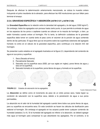 MATERIALES

CAPITULO 2

AGREGADOS

Después de efectuar la determinación anteriormente mencionada, se coloca la muestra entera
incluyendo el polvo resultante de la abrasión, para efectuar las 400 revoluciones que aun faltan para
terminar el ensayo.

2.5.4. GRAVEDAD ESPECÍFICA Y ABSORCIÓN (ASTM C127 y ASTM C128)
La Gravedad Específica es la relación entre la densidad del agregado y la del agua (1000 kg/cm3).
Sin embargo, todos los agregados son porosos hasta cierto punto, lo que permite la entrada de agua
en los espacios de los poros o capilares cuando se colocan en la mezcla de hormigón, o bien, ya
están húmedos cuando entran al hormigón. Por lo tanto, la definición cuidadosa de la gravedad
específica debe tomar en cuenta tanto el peso como el volumen de la porción de agua contenida
dentro de las partículas. El agua libre que se encuentra sobre las superficies exteriores del agregado
húmedo no entra en el cálculo de la gravedad específica, pero contribuye a la relación A/C del
hormigón.
Se presentan cuatro estados en el agregado ilustrados en la figura 2.3, dependiendo del contenido de
agua en sus poros y superficie:
1. Seco (Secado al horno)
2. Parcialmente Saturado
3. Saturado con la superficie seca (SSD, por sus siglas en ingles); poros llenos de agua y
seco en la superficie.
4. Saturado húmedo en la superficie; poros llenos de agua y húmedo en la superficie.

1
FIGURA 2.3

2

3

4

Estados de saturación de los agregados
Fuente: Elaboración Propia

La Absorción se define como el incremento de peso de un árido poroso seco, hasta lograr su
condición de saturación con la superficie seca, debido a la penetración de agua a sus poros
permeables.
La absorción es el valor de la humedad del agregado cuando tiene todos sus poros llenos de agua,
pero su superficie se encuentra seca. En esta condición se hacen los cálculos de dosificación para
elaborar el hormigón. Sin embargo el agregado en los acopios puede tener cualquier contenido de
humedad (estados 2 a 4). Si la humedad del agregado es inferior a la absorción, se deberá agregar
más agua al hormigón para compensar la que absorberán los agregados. Por el contrario, si la
36

 
