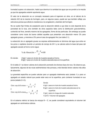 MATERIALES

CAPITULO 2

AGREGADOS

humedad supera a la absorción, habrá que disminuir la cantidad de agua que se pondrá a la mezcla
ya que los agregados estarán aportando agua.
El valor de la absorción es un concepto necesario para el ingeniero en obra, en el cálculo de la
relación A/C de la mezcla de hormigón, pero, en algunos casos, puede ser que también refleje una
estructura porosa que afecte la resistencia a la congelación y deshielo del hormigón.
No se suelen fijar límites de aceptación para la absorción debido a que ésta no solo depende de la
porosidad de la roca, sino también de otros aspectos tales como la distribución granulométrica,
contenido de finos, tamaño máximo de los agregados, forma de las partículas. Sin embargo se puede
considerar como rocas de buena calidad aquellas que presentan una absorción menor 3% para
agregado grueso, y menores a 5% para el caso de agregado fino (ver tabla 2.1).
La absorción de un agregado grueso se expresa arbitrariamente en términos del agua que entra en
los poros o capilares durante un periodo de remojo de 24 h y se calcula sobre la base del peso del
agregado secado al horno como sigue:

% de Absorción =
En donde:

B−A
• 100
A

A [gr] = peso en el aire de muestra secada al horno.
B [gr] = peso en el aire de muestra saturada-seca en la superficie.

En la tabla 2.1 se dieron valores de la absorción promedio de diversos tipos de roca. Se observa que,
típicamente, algunas de las rocas sedimentarias más porosas y más blandas tienen valores más altos
de absorción.
La gravedad específica se puede calcular para un agregado totalmente seco (estado 1) o para un
agregado en estado natural que puede estar seco en la superficie, pero contener humedad en sus
poros (estado 2 ó 3).
Donde:

A
A
Grav. esp. de la masa =
=
B −C V
y

Grav. esp. de la masa SSD =

B
B
=
B−C V

A [gr] = peso en el aire de muestra secada al horno.
B [gr] = peso en el aire de muestra saturada-seca en la
superficie.
C [gr] = peso en el agua de muestra saturada.
V [cm3] = Volumen del agregado

En el sistema métrico la fuerza de empuje B – C, se puede considerar equivalente al volumen del
agregado en centímetros cúbicos.

37

 