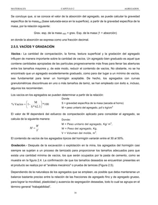 MATERIALES

CAPITULO 2

AGREGADOS

Se concluye que, si se conoce el valor de la absorción del agregado, se puede calcular la gravedad
específica de la masassd (base saturada-seca en la superficie), a partir de la gravedad específica de la
masa, por la relación siguiente:
Grav. esp. de la masa SSD = grav. Esp. de la masa (1 + absorción)
en donde la absorción se expresa como una fracción decimal.

2.5.5. VACÍOS Y GRADACIÓN
Vacíos.- La cantidad de compactación, la forma, textura superficial y la gradación del agregado
influyen de manera importante sobre la cantidad de vacíos. Un agregado bien graduado es aquel que
contiene cantidades apropiadas de las partículas progresivamente más finas para llenar las aberturas
entre los tamaños mayores y, de este modo, reducir el contenido de vacíos. No obstante, no se ha
encontrado que un agregado excelentemente graduado, como para dar lugar a un mínimo de vacíos,
sea fundamental para tener un hormigón aceptable. De hecho, los agregados con curvas
granulométricas discontinuas en uno o más tamaños de tamiz, se han empleado con éxito e, incluso,
algunos los recomiendan.
Los vacíos en los agregados se pueden determinar a partir de la relación:
Donde

M ⎞
⎛
% Vacíos = ⎜1 ⎟ * 100
⎝ S * 62.3 ⎠

S = gravedad específica de la masa (secada al horno)
M = peso unitario del agregado, pcf o kg/cm3

El valor de M dependerá del esfuerzo de compactación aplicado para consolidar el agregado, se
calcula de la siguiente manera:

W
M=
V

Donde:
M = Peso unitario del agregado, Kg/ m 3 ,
W = Peso del agregado, Kg.
V = Volumen del molde, m 3 .

El contenido de vacíos de los agregados típicos del hormigón variarán entre el 30 al 50%.
Gradación.- Después de la excavación o explotación en la mina, los agregados del hormigón casi
siempre se sujetan a un proceso de tamizado para proporcionar los tamaños adecuados para que
exista una cantidad mínima de vacíos, los que serán ocupados por la pasta de cemento, como se
muestra en la figura 2.4. La confirmación de que los tamaños deseados se encuentran presentes en
el producto se realiza por el "análisis mecánico" o prueba de tamices (Figura 2.5).
Dependiendo de la naturaleza de los agregados que se empleen, es posible que deba mantenerse un
balance bastante preciso entre la relación de las fracciones de agregado fino y de agregado grueso,
para lograr la movilidad, plasticidad y ausencia de segregación deseadas, todo lo cual se agrupa en el
término general “trabajabilidad”.
38

 