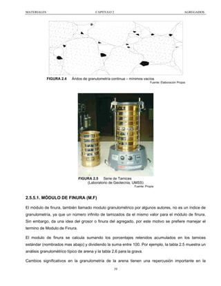 MATERIALES

CAPITULO 2

FIGURA 2.4

AGREGADOS

Áridos de granulometría continua – mínimos vacíos
Fuente: Elaboración Propia

FIGURA 2.5 Serie de Tamices
(Laboratorio de Geotecnia, UMSS)
Fuente: Propia

2.5.5.1. MÓDULO DE FINURA (M.F)
El módulo de finura, también llamado modulo granulométrico por algunos autores, no es un índice de
granulometría, ya que un número infinito de tamizados da el mismo valor para el módulo de finura.
Sin embargo, da una idea del grosor o finura del agregado, por este motivo se prefiere manejar el
termino de Modulo de Finura.
El modulo de finura se calcula sumando los porcentajes retenidos acumulados en los tamices
estándar (nombrados mas abajo) y dividiendo la suma entre 100. Por ejemplo, la tabla 2.5 muestra un
análisis granulométrico típico de arena y la tabla 2.6 para la grava.
Cambios significativos en la granulometría de la arena tienen una repercusión importante en la
39

 