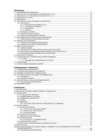RESISTENCIA
7.1. CONSIDERACIONES GENERALES .......................................................................................................................................... 115
7.2. RESISTENCIA A LA COMPRESIÓN (VER APARTADO 12.3.1.2) ............................................................................................ 115
7.3. RESISTENCIA A LA TRACCIÓN (VER APARTADO 12.3.1.2) .................................................................................................. 116
7.4. RESISTENCIA AL CORTE ......................................................................................................................................................... 116
7.5. ADHERENCIA............................................................................................................................................................................. 117
7.6. FACTORES QUE INFLUYEN SOBRE LA RESISTENCIA ......................................................................................................... 117
7.6.1. MATERIALES................................................................................................................................................................... 117
7.6.1.1. RELACIÓN AGUA/CEMENTO (A/C)..................................................................................................................... 117
7.6.1.2. CONTENIDO DE CEMENTO ................................................................................................................................ 118
7.6.1.3. AGREGADOS ....................................................................................................................................................... 119
7.6.1.4. ADITIVOS.............................................................................................................................................................. 120
7.6.2. MÉTODO DE CURADO.................................................................................................................................................... 121
7.6.3. TEMPERATURA DE CURADO ........................................................................................................................................ 122
7.6.4. EDAD DEL HORMIGÓN EN LA PRUEBA ........................................................................................................................ 123
7.7. RELACIONES ENTRE VARIOS TIPOS DE RESISTENCIA....................................................................................................... 123
7.7.1. PREDICCIÓN DE LA RESISTENCIA A 28 DÍAS.............................................................................................................. 124
7.8. GANANCIA DE RESISTENCIA................................................................................................................................................... 124
7.8.1. GANANCIA RETARDADA DE RESISTENCIA ................................................................................................................. 124
7.8.2. GANANCIA ACELERADA DE RESISTENCIA ................................................................................................................. 125
7.9. MÓDULO DE ELASTICIDAD ...................................................................................................................................................... 125
7.9.1. GENERALIDADES ........................................................................................................................................................... 125
7.9.2. MÉTODO DE DETERMINACIÓN DEL MÓDULO DE ELASTICIDAD .............................................................................. 125
7.9.3. EFECTOS DE LAS VARIABLES SOBRE EL MÓDULO DE ELASTICIDAD (EC).............................................................. 126
7.9.4. RELACIONES ENTRE LOS MÓDULOS DE ELASTICIDAD ............................................................................................ 126
7.10. RELACIÓN DE POISSON......................................................................................................................................................... 126
7.11. PROPIEDADES DEL HORMIGÓN BAJO CARGAS DINÁMICAS............................................................................................ 127
7.11.1. FATIGA........................................................................................................................................................................... 127
7.11.1.1. MEJORA DE LA RESISTENCIA A LA FATIGA .................................................................................................. 128
7.12. DEFINICIONES......................................................................................................................................................................... 129
7.13. OTRAS CONSIDERACIONES DE DISEÑO ............................................................................................................................. 129

PERMEABILIDAD Y ABSORCIÓN
8.1. CONSIDERACIONES GENERALES .......................................................................................................................................... 132
8.2. LA ESTRUCTURA POROSA DEL HORMIGÓN......................................................................................................................... 132
8.3. PRUEBAS DE ABSORCIÓN Y PERMEABILIDAD ..................................................................................................................... 133
8.4. FACTORES QUE INFLUYEN SOBRE LA PERMEABILIDAD .................................................................................................... 134
8.4.1. MATERIALES................................................................................................................................................................... 134
8.4.2. VACIADO Y CURADO...................................................................................................................................................... 134
8.5. HERMETICIDAD AL AGUA E IMPERMEABILIZACIÓN............................................................................................................. 135
8.5.1. APLICACIONES SUPERFICIALES.................................................................................................................................. 135
8.6. RECOMENDACIONES ............................................................................................................................................................... 136

DURABILIDAD
9.1 INTRODUCCION ......................................................................................................................................................................... 137
9.2 INFLUENCIA DEL MEDIO AMBIENTE SOBRE LA DURABILIDAD............................................................................................ 137
9.3 ATAQUE FÍSICO.......................................................................................................................................................................... 138
9.3.1 CONGELACIÓN Y DESHIELO.......................................................................................................................................... 138
9.3.2 HUMEDECIMIENTO Y SECADO ...................................................................................................................................... 138
9.3.3 CAMBIOS DE TEMPERATURA ........................................................................................................................................ 139
9.3.4 FUEGO.............................................................................................................................................................................. 139
9.3.5 ABRASIÓN ........................................................................................................................................................................ 140
9.3.5.1 FACTORES QUE AFECTAN LA RESISTENCIA A LA ABRASIÓN ...................................................................... 141
9.4 ATAQUE QUÍMICO ...................................................................................................................................................................... 141
9.4.1 ATAQUE POR ÁCIDOS..................................................................................................................................................... 142
9.4.1.1 EFECTO DE LAS AGUAS NEGRAS ..................................................................................................................... 142
9.4.1.2 EFECTO DE OTROS ÁCIDOS .............................................................................................................................. 143
9.4.1.3 PROTECCIONES................................................................................................................................................... 143
9.4.2 ATAQUE POR SULFATOS ............................................................................................................................................... 143
9.4.3 REACCIÓN ÁLCALI AGREGADO..................................................................................................................................... 144
9.4.4 CARBONATACIÓN ........................................................................................................................................................... 145
9.4.4.1 CAUSAS DE LA CARBONATACIÓN ..................................................................................................................... 145
9.4.5 CORROSIÓN DEL ACERO ............................................................................................................................................... 146
9.4.6 EFECTO DE LA DISOLUCIÓN DEL HIDRÓXIDO DE CALCIO......................................................................................... 147
9.5 PROTECCIONES......................................................................................................................................................................... 148
9.6 EFECTO DE DIVERSAS SUSTANCIAS SOBRE EL HORMIGÓN Y LOS TRATAMIENTOS PROTECTORES
CORRESPONDIENTES............................................................................................................................................................. 149
9.6.1 TRATAMIENTOS SUPERFICIALES ................................................................................................................................. 149

 