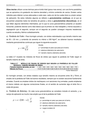MATERIALES

CAPITULO 2

AGREGADOS

Otras teorías utilizan curvas teóricas para el árido total (grava mas arena), con una forma parabólica
que se aproxima a la gradación de máxima densidad y mínimo contenido de vacíos. Existen varios
métodos para obtener curvas adecuadas a cada caso, cada uno de los cuales tiene su propio campo
de aplicación. De estos métodos algunos se refieren a granulometrías continuas, en el que se
encuentran presentes todos los tamaños de granos y otros a granulometrías discontinuas, en el
que faltan algunos elementos intermedios, por lo que la curva granulométrica presenta un escalón
horizontal, pudiendo decirse como idea básica que el primero es más trabajable y menos expuesto a
segregación que el segundo, aunque con el segundo se pueden conseguir mayores resistencias
cuando se estudia y fabrica cuidadosamente.
a) Parábola de Fuller.- Para hormigón armado, con áridos redondeados cuyo tamaño máximo sea
de 50 ± 20 mm. y contenido de cemento no inferior a 300 Kg/m3, se obtienen buenos resultados
mediante granulometrías continuas que siguen la siguiente ecuación:
Donde:

p = 100

d
D

p = porcentaje en peso que pasa por el tamiz.
d = abertura (diámetro) de cada tamiz.
D = tamaño máximo (diámetro) del árido.

La tabla 2.7 muestra los módulos de finura de áridos que siguen la parábola de Fuller según el
tamaño máximo de árido.
TABLA 2.7
MÓDULO DE FINURA DE ÁRIDOS QUE SIGUEN LA PARÁBOLA DE FULLER
SEGÚN EL TAMAÑO MÁXIMO DE ÁRIDO.
25
30
35
40
45
50
55
60
65
70
Tamaño máximo del árido, en mm
5.21 5.45 5.64 5.82 6.00 6.16 6.29 6.40 6.51 6.60
Módulo de Finura
Fuente: Referencia 8

En hormigón armado, con áridos rodados cuyo tamaño máximo se encuentre entre 30 y 70mm, el
empleo de la parábola de Fuller da buenos resultados, siempre que no existan secciones fuertemente
armadas. Cuando se emplean áridos de machaqueo o en secciones muy armadas, puede emplearse
el mismo método con algunas correcciones finales, en el sentido de aumentar algo el árido fino a
costa del grueso.
b) Parábola de Bolomey.- En esta curva granulométrica se considera incluido el cemento, y su
campo de aplicación es mucho mas amplio que el de la parábola de Fuller

p = a + (100 − a )

d
D

Donde:
p = porcentaje en peso que pasa por el tamiz.
d = abertura (diámetro) de cada tamiz.
D = tamaño máximo (diámetro) del árido.

.

a = según la tabla 2.8
42

 
