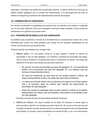 MATERIALES

CAPITULO 2

AGREGADOS

adecuadas, suministran una distribución de partículas eficiente. La Norma ASTM C33 indica que se
podrán emplear agregados que no cumplan los requerimientos, si se demuestra que con ellos se
obtienen hormigones que satisfacen las especificaciones técnicas del proyecto.

2.6. COMBINACIÓN DE AGREGADOS
Se intenta la combinación de agregados para diversos fines, por ejemplo, para mejorar un agregado
con uno de mejor calidad de modo que el agregado combinado resulte aceptable, o para corregir las
deficiencias en la gradación que puedan tener.

2.6.1. PROPORCIÓN DE MEZCLA DE DOS AGREGADOS
Un problema que se presenta a menudo es el de determinar en qué proporción mezclar dos o más
materiales para cumplir una cierta gradación que cumpla con los requisitos establecidos por las
normas, para los tamices que especifica esta.
Podemos describir dos métodos para conseguir esto:
•

Método grafico.- En una grafica, donde en la parte superior e inferior se marcan los
porcentajes a usar de cada agregado y a la derecha e izquierda los porcentajes que pasan,
como la que se mostrara en el ejemplo que viene a continuación, se marcan los rangos que
delimita la norma para el porcentaje que pasa para cada tamiz.

o Se une por una línea el porcentaje que pasa del agregado “A”, a la izquierda del
grafico, con el porcentaje que pasa del agregado “B”, a la derecha, para los
tamices correspondientes entre si.
o Se marca la intersección de esta línea con sus límites superior e inferior, del
rango correspondiente al tamiz. Se repite esto para todos los tamices.
o La marca con el límite inferior más a la derecha y la marca con el límite superior
más a la izquierda, darán los valores para calcular las proporciones, en
porcentaje, de cada agregado.
o Estas dos marcas se prolongan hasta la parte superior e inferior de la grafica,
obteniéndose dos valores, que se promedian, para obtener el porcentaje a usar
de cada agregado.
Se tendrá una idea mas clara de este método realizando el ejemplo.
•

Método por tanteos.- Sin trazar la gráfica de los datos. Por ejemplo, en primer lugar se
podría prestar la atención a la cantidad que pasa el tamiz No. 50, ya que muchos técnicos del
hormigón consideran que esta cantidad ejerce una influencia importante sobre la trabajabilidad
del hormigón. En principio, podría considerarse una mezcla 50-50%, y ver si con esta relación
45

 