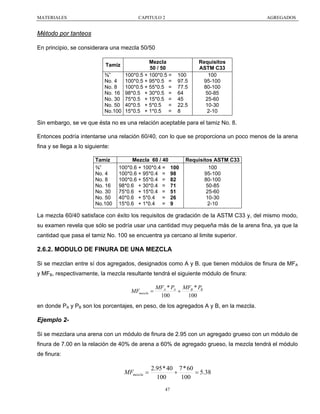 MATERIALES

CAPITULO 2

AGREGADOS

Método por tanteos
En principio, se considerara una mezcla 50/50
Tamiz
⅜”
No. 4
No. 8
No. 16
No. 30
No. 50
No.100

Mezcla
50 / 50
100*0.5 + 100*0.5 =
100*0.5 + 95*0.5 =
100*0.5 + 55*0.5 =
98*0.5 + 30*0.5 =
75*0.5 + 15*0.5 =
40*0.5 + 5*0.5 =
15*0.5 + 1*0.5 =

100
97.5
77.5
64
45
22.5
8

Requisitos
ASTM C33
100
95-100
80-100
50-85
25-60
10-30
2-10

Sin embargo, se ve que ésta no es una relación aceptable para el tamiz No. 8.
Entonces podría intentarse una relación 60/40, con lo que se proporciona un poco menos de la arena
fina y se llega a lo siguiente:
Tamiz
⅜”
No. 4
No. 8
No. 16
No. 30
No. 50
No.100

Mezcla 60 / 40
100*0.6 + 100*0.4 =
100*0.6 + 95*0.4 =
100*0.6 + 55*0.4 =
98*0.6 + 30*0.4 =
75*0.6 + 15*0.4 =
40*0.6 + 5*0.4 =
15*0.6 + 1*0.4 =

100
98
82
71
51
26
9

Requisitos ASTM C33
100
95-100
80-100
50-85
25-60
10-30
2-10

La mezcla 60/40 satisface con éxito los requisitos de gradación de la ASTM C33 y, del mismo modo,
su examen revela que sólo se podría usar una cantidad muy pequeña más de la arena fina, ya que la
cantidad que pasa el tamiz No. 100 se encuentra ya cercano al limite superior.

2.6.2. MODULO DE FINURA DE UNA MEZCLA
Si se mezclan entre sí dos agregados, designados como A y B. que tienen módulos de finura de MFA
y MFB, respectivamente, la mezcla resultante tendrá el siguiente módulo de finura:

MFmezcla =

MFA * PA MFB * PB
+
100
100

en donde PA y PB son los porcentajes, en peso, de los agregados A y B, en la mezcla.

Ejemplo 2Si se mezclara una arena con un módulo de finura de 2.95 con un agregado grueso con un módulo de
finura de 7.00 en la relación de 40% de arena a 60% de agregado grueso, la mezcla tendrá el módulo
de finura:

MFmezcla =

2.95 * 40 7 * 60
+
= 5.38
100
100
47

 