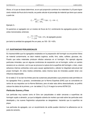 MATERIALES

CAPITULO 2

AGREGADOS

Ahora, si lo que se desea determinar, es en qué proporción combinar los materiales A y B para lograr
cierto módulo de finura de la mezcla, se puede calcular el porcentaje de material que tiene que usarse
a partir de:

PA =

MFmezcla − MFB
*100 ; PB = 100 − PA
MFA − MFB

Ejemplo 3.Si queremos un agregado con un modulo de finura de 5.2, combinando los agregados grueso y fino
antes mencionados; entonces:

PA =

5.2 − 2.95
*100 = 55% de agregado grueso
7 − 2.95

por tanto la cantidad de agregado fino en peso, es 100 - 55 = 45%

2.7. SUSTANCIAS PERJUDICIALES
Es imprescindible que los agregados empleados en la preparación del hormigón se encuentren libres
de material contaminante, es decir materia orgánica, arcilla, limo, sales, sulfatos, glucosas, etc.
Puesto que estos materiales producen efectos adversos en el hormigón. Por ejemplo algunas
partículas minerales, que en algunas condiciones de exposición con el hormigón, sufren un cambio
excesivo en su volumen, con lo que se provoca la ruptura de la superficie del hormigón, o bien, crean
esfuerzos internos suficientes como para causar agrietamiento y afectar la integridad estructural del
propio hormigón. En otros medios ambientes, estos mismos tipos de minerales pueden tener una
influencia despreciable.
En la tabla 2.12 se dan los limites para las sustancias perjudiciales cuya presencia está permitida en
los agregados finos y gruesos, consideradas por la Norma Española (EHE) que es coincidente en
varios de sus requisitos con la Norma Boliviana, pero al estar esta ultima desactualizada, se prefirió
colocar los datos de la primera, y en las tablas 2.13 y 2.14 según la norma ASTM C33.

Partículas Suaves y Finas
Las partículas muy suaves como el Ocre son perjudiciales si están cercanas a superficies de
hormigón sujeto a abrasión, ya que la delgada cubierta de mortero que está sobre las partículas será
desalojada y los suaves fragmentos subyacentes se desgastaran, haciendo que la superficie se
pique.
Las partículas de agregado, con un recubrimiento de arcilla pueden disminuir la adherencia con la
pasta de cemento.
48

 