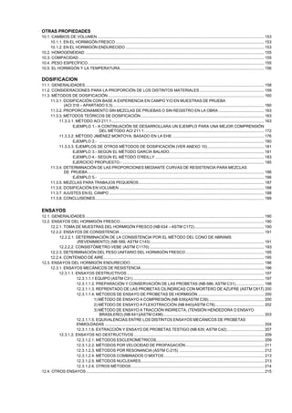 OTRAS PROPIEDADES
10.1. CAMBIOS DE VOLUMEN ......................................................................................................................................................... 153
10.1.1. EN EL HORMIGÓN FRESCO ........................................................................................................................................ 153
10.1.2. EN EL HORMIGÓN ENDURECIDO ............................................................................................................................... 153
10.2. HOMOGENEIDAD .................................................................................................................................................................... 155
10.3. COMPACIDAD .......................................................................................................................................................................... 155
10.4. PESO ESPECÍFICO.................................................................................................................................................................. 155
10.5. EL HORMIGÓN Y LA TEMPERATURA.................................................................................................................................... 156

DOSIFICACION
11.1. GENERALIDADES.................................................................................................................................................................... 158
11.2. CONSIDERACIONES PARA LA PROPORCIÓN DE LOS DISTINTOS MATERIALES ........................................................... 159
11.3. MÉTODOS DE DOSIFICACIÓN ............................................................................................................................................... 160
11.3.1. DOSIFICACIÓN CON BASE A EXPERIENCIA EN CAMPO Y/O EN MUESTRAS DE PRUEBA
(ACI 318 – APARTADO 5.3)........................................................................................................................................... 160
11.3.2. PROPORCIONAMIENTO SIN MEZCLAS DE PRUEBAS O SIN REGISTRO EN LA OBRA .......................................... 163
11.3.3. MÉTODOS TEÓRICOS DE DOSIFICACIÓN ................................................................................................................. 163
11.3.3.1. MÉTODO ACI 211.1............................................................................................................................................ 163
EJEMPLO 1.- A CONTINUACIÓN SE DESARROLLARA UN EJEMPLO PARA UNA MEJOR COMPRENSIÓN
DEL MÉTODO ACI 211.1: ............................................................................................................. 172
11.3.3.2. MÉTODO JIMÉNEZ MONTOYA, BASADO EN LA EHE .................................................................................... 176
EJEMPLO 2.- ....................................................................................................................................................... 180
11.3.3.3. EJEMPLOS DE OTROS MÉTODOS DE DOSIFICACIÓN (VER ANEXO 10).................................................... 181
EJEMPLO 3.- SEGÚN EL MÉTODO GARCÍA BALADO....................................................................................... 181
EJEMPLO 4.- SEGÚN EL MÉTODO O’REILLY .................................................................................................... 183
EJERCICIO PROPUESTO.- .................................................................................................................................. 185
11.3.4. DETERMINACIÓN DE LAS PROPORCIONES MEDIANTE CURVAS DE RESISTENCIA PARA MEZCLAS
DE PRUEBA.................................................................................................................................................................. 186
EJEMPLO 5.- ....................................................................................................................................................... 186
11.3.5. MEZCLAS PARA TRABAJOS PEQUEÑOS................................................................................................................... 187
11.3.6. DOSIFICACIÓN EN VOLUMEN ..................................................................................................................................... 188
11.3.7. AJUSTES EN EL CAMPO .............................................................................................................................................. 188
11.3.8. CONCLUSIONES........................................................................................................................................................... 189

ENSAYOS
12.1. GENERALIDADES.................................................................................................................................................................... 190
12.2. ENSAYOS DEL HORMIGÓN FRESCO.................................................................................................................................... 190
12.2.1. TOMA DE MUESTRAS DEL HORMIGÓN FRESCO (NB 634 – ASTM C172)................................................................ 190
12.2.2. ENSAYOS DE CONSISTENCIA .................................................................................................................................... 191
12.2.2.1. DETERMINACIÓN DE LA CONSISTENCIA POR EL MÉTODO DEL CONO DE ABRAMS
(REVENIMIENTO) (NB 589; ASTM C143) ........................................................................................................ 191
12.2.2.2. CONSISTÓMETRO VEBE (ASTM C1170) ......................................................................................................... 193
12.2.3. DETERMINACIÓN DEL PESO UNITARIO DEL HORMIGÓN FRESCO ........................................................................ 195
12.2.4. CONTENIDO DE AIRE ................................................................................................................................................... 195
12.3. ENSAYOS DEL HORMIGÓN ENDURECIDO........................................................................................................................... 196
12.3.1. ENSAYOS MECÁNICOS DE RESISTENCIA................................................................................................................. 196
12.3.1.1. ENSAYOS DESTRUCTIVOS .............................................................................................................................. 197
12.3.1.1.1 EQUIPO (ASTM C31) ........................................................................................................................ 197
12.3.1.1.2. PREPARACIÓN Y CONSERVACIÓN DE LAS PROBETAS (NB-586; ASTM C31).......................... 198
12.3.1.1.3. REFRENTADO DE LAS PROBETAS CILÍNDRICAS CON MORTERO DE AZUFRE (ASTM C617) 200
12.3.1.1.4. MÉTODOS DE ENSAYO DE PROBETAS DE HORMIGÓN............................................................. 200
1) MÉTODO DE ENSAYO A COMPRESIÓN (NB 639)(ASTM C39)................................................... 200
2) MÉTODO DE ENSAYO A FLEXOTRACCIÓN (NB 640)(ASTM C78)............................................. 202
3) MÉTODO DE ENSAYO A TRACCIÓN INDIRECTA, (TENSIÓN HENDEDORA O ENSAYO
BRASILEÑO) (NB 641)(ASTM C496) ............................................................................................ 203
12.3.1.1.5. EQUIVALENCIAS ENTRE LOS DISTINTOS ENSAYOS MECÁNICOS DE PROBETAS
ENMOLDADAS .................................................................................................................................................. 204
12.3.1.1.6. EXTRACCIÓN Y ENSAYO DE PROBETAS TESTIGO (NB 635; ASTM C42) .................................. 207
12.3.1.2. ENSAYOS NO DESTRUCTIVOS ....................................................................................................................... 209
12.3.1.2.1. MÉTODOS ESCLEROMÉTRICOS................................................................................................... 209
12.3.1.2.2. MÉTODOS POR VELOCIDAD DE PROPAGACIÓN........................................................................ 211
12.3.1.2.3. MÉTODOS POR RESONANCIA (ASTM C-215) .............................................................................. 212
12.3.1.2.4. MÉTODOS COMBINADOS O MIXTOS............................................................................................ 213
12.3.1.2.5. MÉTODOS NUCLEARES................................................................................................................. 213
12.3.1.2.6. OTROS MÉTODOS .......................................................................................................................... 214
12.4. OTROS ENSAYOS ................................................................................................................................................................... 215

 