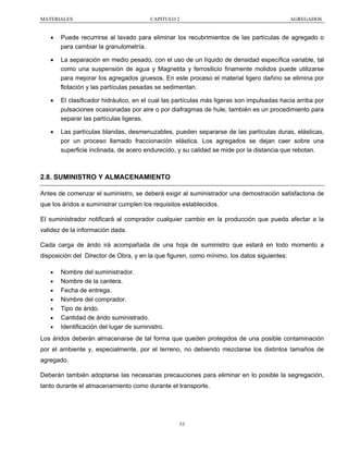 MATERIALES

CAPITULO 2

AGREGADOS

•

Puede recurrirse al lavado para eliminar los recubrimientos de las partículas de agregado o
para cambiar la granulometría.

•

La separación en medio pesado, con el uso de un líquido de densidad específica variable, tal
como una suspensión de agua y Magnetita y ferrosilicio finamente molidos puede utilizarse
para mejorar los agregados gruesos. En este proceso el material ligero dañino se elimina por
flotación y las partículas pesadas se sedimentan.

•

El clasificador hidráulico, en el cual las partículas más ligeras son impulsadas hacia arriba por
pulsaciones ocasionadas por aire o por diafragmas de hule, también es un procedimiento para
separar las partículas ligeras.

•

Las partículas blandas, desmenuzables, pueden separarse de las partículas duras, elásticas,
por un proceso llamado fraccionación elástica. Los agregados se dejan caer sobre una
superficie inclinada, de acero endurecido, y su calidad se mide por la distancia que rebotan.

2.8. SUMINISTRO Y ALMACENAMIENTO
Antes de comenzar el suministro, se deberá exigir al suministrador una demostración satisfactoria de
que los áridos a suministrar cumplen los requisitos establecidos.
El suministrador notificará al comprador cualquier cambio en la producción que pueda afectar a la
validez de la información dada.
Cada carga de árido irá acompañada de una hoja de suministro que estará en todo momento a
disposición del Director de Obra, y en la que figuren, como mínimo, los datos siguientes:
•
•
•
•
•
•
•

Nombre del suministrador.
Nombre de la cantera.
Fecha de entrega.
Nombre del comprador.
Tipo de árido.
Cantidad de árido suministrado.
Identificación del lugar de suministro.

Los áridos deberán almacenarse de tal forma que queden protegidos de una posible contaminación
por el ambiente y, especialmente, por el terreno, no debiendo mezclarse los distintos tamaños de
agregado.
Deberán también adoptarse las necesarias precauciones para eliminar en lo posible la segregación,
tanto durante el almacenamiento como durante el transporte.

53

 