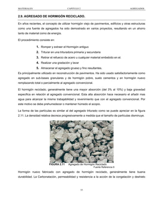 MATERIALES

CAPITULO 2

AGREGADOS

2.9. AGREGADO DE HORMIGÓN RECICLADO.
En años recientes, el concepto de utilizar hormigón viejo de pavimentos, edificios y otras estructuras
como una fuente de agregados ha sido demostrado en varios proyectos, resultando en un ahorro
tanto de material como de energía.
El procedimiento consiste en:

1. Romper y extraer el Hormigón antiguo
2. Triturar en una trituradora primaria y secundaria
3. Retirar el refuerzo de acero u cualquier material embebido en el.
4. Realizar una gradación y lavar
5. Almacenar el agregado grueso y fino resultantes.
Es principalmente utilizado en reconstrucción de pavimentos. Ha sido usado satisfactoriamente como
agregado en sub-bases granulares y de hormigón pobre, suelo cementos y en hormigón nuevo
remplazando total o parcialmente al agregado convencional.
El hormigón reciclado, generalmente tiene una mayor absorción (del 3% al 10%) y baja gravedad
especifica en relación al agregado convencional. Esta alta absorción hace necesario el añadir mas
agua para alcanzar la misma trabajabilidad y revenimiento que con el agregado convencional. Por
este motivo se debe prehumedecer o mantener húmedo el acopio.
La forma de las partículas es similar al del agregado triturado como se puede apreciar en la figura
2.11. La densidad relativa decrece progresivamente a medida que el tamaño de partículas disminuye.

FIGURA 2.11

Agregado de Hormigón Reciclado
Fuente Referencia 9

Hormigón nuevo fabricado con agregado de hormigón reciclado, generalmente tiene buena
durabilidad. La Carbonatación, permeabilidad y resistencia a la acción de la congelación y deshielo

55

 