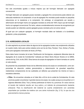 MATERIALES

CAPITULO 2

AGREGADOS

han sido encontradas iguales o incluso mejores que del hormigón fabricado con agregado
convencional.
Hormigón fabricado con agregado grueso reciclado y agregado fino convencional puede obtener una
adecuada resistencia a la compresión. el uso de agregado fino reciclado puede resultar en pequeñas
reducciones en la resistencia a la compresión. Sin embargo, el encogimiento por secado y
deformación del hormigón hecho con agregado reciclado es arriba del 100% mayor que del hormigón
hecho con agregad convencional. Por tanto, valores considerablemente menores de encogimiento por
secado pueden ser obtenidos usando agregado grueso reciclado junto con arena natural.
Al igual que con cualquier agregado, el hormigón reciclado debe ser testeado a la durabilidad,
gradación y otras propiedades.

2.10. AGREGADOS LOCALES
En este segmento se proveen datos de algunos de los agregados locales mas ampliamente utilizados
en nuestro medio, tanto para cantos rodados como son los de Cliza, Parotani, Toco, Sichez y Punata,
como para agregados chancados de Itocta y El Paso.
Estos datos fueron tomados de la tesis “Dosificación de Hormigones, empleando diferentes tipos de
Agregados de la ciudad de Cochabamba” realizada por Edson Denis Alcocer Alvares en la UMSS,
carrera de Ing. Civil, el año 2003. Otros bancos de acopio de agregados no fueron tomados en cuenta
en este estudio.
Se presentan las propiedades físicas de los diferentes bancos de acopio en consideración, como ser:
porcentaje de absorción, análisis granulométrico y determinación de gravedad específica;
realizándose comparaciones de las cualidades y/o defectos que presentan los mismos en base a
resultados obtenidos.

• Cliza.- Se encuentran ubicadas en el Valle Alto a 40 km de la cuidad de Cochabamba. En esta
provincia pueden encontrarse 3 grandes bancos de acopio, los cuales aunque se encuentran en 3
regiones diferentes (Cliza, Toco y Sichez) pertenecen al mismo río y provincia. En estos bancos
el lavado del material resulta ser muy pobre y el método de procesamiento bastante
artesanal. Para la clasificación del material se cuenta simplemente con zarandas
soportadas por puntales de madera con una cierta inclinación (fig. 2.12), lo que da una
granulometría menos precisa.

56

 