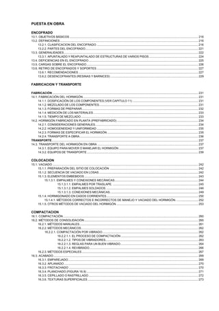 PUESTA EN OBRA
ENCOFRADO
13.1. OBJETIVOS BÁSICOS ............................................................................................................................................................. 216
13.2. DEFINICIONES......................................................................................................................................................................... 216
13.2.1. CLASIFICACION DEL ENCOFRADO ............................................................................................................................ 216
13.2.2. PARTES DEL ENCOFRADO.......................................................................................................................................... 221
13.3. GENERALIDADES.................................................................................................................................................................... 222
13.3.1. APUNTALADO Y REAPUNTALADO DE ESTRUCTURAS DE VARIOS PISOS ............................................................ 224
13.4. DEFICIENCIAS EN EL ENCOFRADO...................................................................................................................................... 225
13.5. CARGAS SOBRE EL ENCOFRADO ........................................................................................................................................ 226
13.6. RETIRO DE ENCOFRADOS Y SOPORTES ............................................................................................................................ 227
13.6.1. RECOMENDACIONES .................................................................................................................................................. 227
13.6.2. DESENCOFRANTES (RESINAS Y BARNICES) ........................................................................................................... 229

FABRICACION Y TRANSPORTE
FABRICACIÓN .................................................................................................................................................................................. 231
14.1. FABRICACIÓN DEL HORMIGÓN............................................................................................................................................. 231
14.1.1. DOSIFICACIÓN DE LOS COMPONENTES (VER CAPITULO 11) ................................................................................ 231
14.1.2. MEZCLADO DE LOS COMPONENTES......................................................................................................................... 231
14.1.3. FORMAS DE PREPARAR.............................................................................................................................................. 232
14.1.4. MEDICIÓN DE LOS MATERIALES ................................................................................................................................ 233
14.1.5. TIEMPO DE MEZCLADO ............................................................................................................................................... 233
14.2. HORMIGÓN FABRICADO EN PLANTA (PREFABRICADO) ................................................................................................... 234
14.2.1. CONSIDERACIONES GENERALES.............................................................................................................................. 234
14.2.2. HOMOGENEIDAD Y UNIFORMIDAD ............................................................................................................................ 235
14.2.3. FORMAS DE ESPECIFICAR EL HORMIGÓN ............................................................................................................... 235
14.2.4. TRANSPORTE A OBRA................................................................................................................................................. 236
TRANSPORTE................................................................................................................................................................................... 237
14.3. TRANSPORTE DEL HORMIGÓN EN OBRA ........................................................................................................................... 237
14.3.1. EQUIPO PARA MOVER O MANEJAR EL HORMIGÓN ................................................................................................. 237
14.3.2. EQUIPOS DE TRANSPORTE ........................................................................................................................................ 239

COLOCACION
15.1. VACIADO .................................................................................................................................................................................. 242
15.1.1. PREPARACIÓN DEL SITIO DE COLOCACIÓN ............................................................................................................ 242
15.1.2. SECUENCIA DE VACIADO EN LOSAS ......................................................................................................................... 242
15.1.3. ELEMENTOS EMBEBIDOS ........................................................................................................................................... 243
15.1.3.1. EMPALMES Y CONEXIONES MECÁNICAS...................................................................................................... 244
15.1.3.1.1. EMPALMES POR TRASLAPE. ........................................................................................................ 245
15.1.3.1.2. EMPALMES SOLDADOS. ................................................................................................................ 246
15.1.3.1.3. CONEXIONES MECÁNICAS............................................................................................................ 249
15.1.4. HORMIGONADO EN CASOS CORRIENTES................................................................................................................ 250
15.1.4.1. MÉTODOS CORRECTOS E INCORRECTOS DE MANEJO Y VACIADO DEL HORMIGÓN. .......................... 252
15.1.5. OTROS MÉTODOS DE VACIADO DEL HORMIGÓN .................................................................................................... 253

COMPACTACION
16.1. COMPACTACIÓN ..................................................................................................................................................................... 260
16.2. MÉTODOS DE CONSOLIDACIÓN ........................................................................................................................................... 260
16.2.1. MÉTODOS MANUALES................................................................................................................................................. 261
16.2.2. MÉTODOS MECÁNICOS............................................................................................................................................... 262
16.2.2.1. COMPACTACIÓN POR VIBRADO..................................................................................................................... 262
16.2.2.1.1. EL PROCESO DE COMPACTACIÓN .............................................................................................. 262
16.2.2.1.2. TIPOS DE VIBRADORES................................................................................................................. 263
16.2.2.1.3. REGLAS PARA UN BUEN VIBRADO............................................................................................... 264
16.2.2.1.4. REVIBRADO..................................................................................................................................... 266
16.2.3. MÉTODOS ESPECIALES .............................................................................................................................................. 267
16.3. ACABADO ................................................................................................................................................................................. 269
16.3.1. EMPAREJADO............................................................................................................................................................... 269
16.3.2. APLANADO .................................................................................................................................................................... 270
16.3.3. FROTACHADO .............................................................................................................................................................. 270
16.3.4. PLANCHADO (FIGURA 16.9) ........................................................................................................................................ 271
16.3.5. CEPILLADO O RASTRILLADO ...................................................................................................................................... 272
16.3.6. TEXTURAS SUPERFICIALES ....................................................................................................................................... 273

 