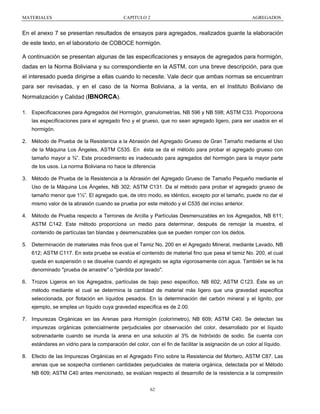 MATERIALES

CAPITULO 2

AGREGADOS

En el anexo 7 se presentan resultados de ensayos para agregados, realizados guante la elaboración
de este texto, en el laboratorio de COBOCE hormigón.
A continuación se presentan algunas de las especificaciones y ensayos de agregados para hormigón,
dadas en la Norma Boliviana y su correspondiente en la ASTM, con una breve descripción, para que
el interesado pueda dirigirse a ellas cuando lo necesite. Vale decir que ambas normas se encuentran
para ser revisadas, y en el caso de la Norma Boliviana, a la venta, en el Instituto Boliviano de
Normalización y Calidad (IBNORCA).
1. Especificaciones para Agregados del Hormigón, granulometrías, NB 596 y NB 598; ASTM C33. Proporciona
las especificaciones para el agregado fino y el grueso, que no sean agregado ligero, para ser usados en el
hormigón.
2. Método de Prueba de la Resistencia a la Abrasión del Agregado Grueso de Gran Tamaño mediante el Uso
de la Máquina Los Ángeles, ASTM C535. En ésta se da el método para probar el agregado grueso con
tamaño mayor a ¾”. Este procedimiento es inadecuado para agregados del hormigón para la mayor parte
de los usos. La norma Boliviana no hace la diferencia
3. Método de Prueba de la Resistencia a la Abrasión del Agregado Grueso de Tamaño Pequeño mediante el
Uso de la Máquina Los Ángeles, NB 302; ASTM C131. Da el método para probar el agregado grueso de
tamaño menor que 1½”. El agregado que, de otro modo, es idéntico, excepto por el tamaño, puede no dar el
mismo valor de la abrasión cuando se prueba por este método y el C535 del inciso anterior.
4. Método de Prueba respecto a Terrones de Arcilla y Partículas Desmenuzables en los Agregados, NB 611;
ASTM C142. Este método proporciona un medio para determinar, después de remojar la muestra, el
contenido de partículas tan blandas y desmenuzables que se pueden romper con los dedos.
5. Determinación de materiales más finos que el Tamiz No. 200 en el Agregado Mineral, mediante Lavado, NB
612; ASTM C117. En esta prueba se evalúa el contenido de material fino que pasa el tamiz No. 200, el cual
queda en suspensión o se disuelve cuando el agregado se agita vigorosamente con agua. También se le ha
denominado "prueba de arrastre" o "pérdida por lavado".
6. Trozos Ligeros en los Agregados, partículas de bajo peso especifico, NB 602; ASTM C123. Éste es un
método mediante el cual se determina la cantidad de material más ligero que una gravedad especifica
seleccionada, por flotación en líquidos pesados. En la determinación del carbón mineral y el lignito, por
ejemplo, se emplea un líquido cuya gravedad específica es de 2.00.
7. Impurezas Orgánicas en las Arenas para Hormigón (colorímetro), NB 609; ASTM C40. Se detectan las
impurezas orgánicas potencialmente perjudiciales por observación del color, desarrollado por el líquido
sobrenadante cuando se inunda la arena en una solución al 3% de hidróxido de sodio. Se cuenta con
estándares en vidrio para la comparación del color, con el fin de facilitar la asignación de un color al líquido.
8. Efecto de las Impurezas Orgánicas en el Agregado Fino sobre la Resistencia del Mortero, ASTM C87. Las
arenas que se sospecha contienen cantidades perjudiciales de materia orgánica, detectada por el Método
NB 609; ASTM C40 antes mencionado, se evalúan respecto al desarrollo de la resistencia a la compresión
62

 