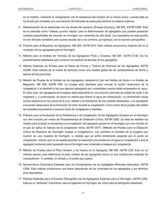 MATERIALES

CAPITULO 2

AGREGADOS

en el mortero, mediante la comparación con la resistencia del mortero de la misma arena, cuando ésta se
ha lavado por completo con una solución de hidróxido de sodio para eliminar la materia orgánica.
9. Determinación de la reactividad con los álcalis del cemento (Ensayo Químico), NB 600; ASTM C289. Este
es el conocido como "método químico rápido" para la determinación de agregados que pueden presentar
cambios perjudiciales de volumen en hormigón con cementos de alto álcali. Los resultados de esta prueba
no son del todo confiables pero puede resultar útil si se combina, por ejemplo, con el examen petrográfico.
10. Práctica para el Muestreo de Agregados, NB 595; ASTM D75. Este método proporciona material útil en el
muestreo de los agregados para el hormigón.
11. Método para el Análisis de Tamices de los Agregados Finos y Gruesos, NB 597; ASTM C136. Da los
procedimientos detallados para conducir los análisis de tamices de los agregados.
12. Método Estándar de Prueba para el Índice de Forma y Textura de Partícula de los Agregados, ASTM
D3398. Este método da el índice de partícula como una medida global de las características de forma y
textura de las partículas.
13. Método de Prueba de la Solidez de los Agregados mediante el Uso del Sulfato de Sodio o el Sulfato de
Magnesio, NB 599; ASTM C88. La prueba está diseñada para simular la acción destructiva de la
congelación y el deshielo a los que algunos agregados son vulnerables cuando están empapados en agua.
En este caso, los agregados se empapan alternadamente en una solución saturada de sulfato de sodio o de
magnesio y, a continuación, se secan en estufa para liberar el agua de cristalización. La reinmersión causa
acción expansiva en los poros de la roca, debido a la hidratación de los cristales desecados, y es semejante
a la acción destructiva de la formación de hielo durante la congelación. Cinco ciclos de la prueba del sulfato
se considera equivalente a muchos ciclos de congelación y deshielo.
14. Práctica para la Evaluación de la Resistencia a la Congelación de los Agregados Gruesos en el Hormigón
con Aire Incluido por medio de Procedimientos de Dilatación Crítica, ASTM C682. En ésta se detallan los
medios para evaluar la resistencia a la congelación del agregado grueso en el hormigón con aire incluido en
el que se aplica el método de la congelación lenta, ASTM C671, (Método de Prueba para la Dilatación
Crítica de Muestras de Hormigón Sujetas a Congelación). Los cambios no lineales de la longitud que
ocurren en una muestra de hormigón, a medida que se enfría lentamente pasando por el punto de
congelación, indican que no se puede absorber la expansión provocada por el agua en congelación y que el
agregado contenido está causando que el hormigón sea vulnerable al ataque por congelación.
15. Método de Prueba para el Peso Unitario y los Vacíos en el Agregado, NB 608; ASTM C29. Este es un
método preciso para determinar el peso unitario de los agregados secos en tres condiciones estándar de
compactación: 1) varillado, 2) vibrado y 3) suelto (por paleo).
16. Nomenclatura Descriptiva Estándar para los Componentes de los Agregados Minerales Naturales), ASTM
C294. Este método proporciona una breve descripción de los minerales en los agregados y los términos
para describirlos.
17. Práctica Estándar para el Examen Petrográfico de los Agregados Estándar para el Hormigón, ASTM C295.
Esta es un "estándar" importante, para el ingeniero en hormigón así como para el petrógrafo adiestrado.

63

 