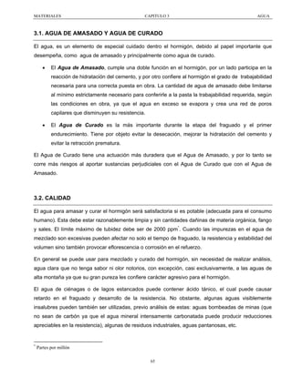 MATERIALES

CAPITULO 3

AGUA

3.1. AGUA DE AMASADO Y AGUA DE CURADO
El agua, es un elemento de especial cuidado dentro el hormigón, debido al papel importante que
desempeña, como agua de amasado y principalmente como agua de curado.
•

El Agua de Amasado, cumple una doble función en el hormigón, por un lado participa en la
reacción de hidratación del cemento, y por otro confiere al hormigón el grado de trabajabilidad
necesaria para una correcta puesta en obra. La cantidad de agua de amasado debe limitarse
al mínimo estrictamente necesario para conferirle a la pasta la trabajabilidad requerida, según
las condiciones en obra, ya que el agua en exceso se evapora y crea una red de poros
capilares que disminuyen su resistencia.

•

El Agua de Curado es la más importante durante la etapa del fraguado y el primer
endurecimiento. Tiene por objeto evitar la desecación, mejorar la hidratación del cemento y
evitar la retracción prematura.

El Agua de Curado tiene una actuación más duradera que el Agua de Amasado, y por lo tanto se
corre más riesgos al aportar sustancias perjudiciales con el Agua de Curado que con el Agua de
Amasado.

3.2. CALIDAD
El agua para amasar y curar el hormigón será satisfactoria si es potable (adecuada para el consumo
humano). Esta debe estar razonablemente limpia y sin cantidades dañinas de materia orgánica, fango
y sales. El límite máximo de tubidez debe ser de 2000 ppm*. Cuando las impurezas en el agua de
mezclado son excesivas pueden afectar no solo el tiempo de fraguado, la resistencia y estabilidad del
volumen sino también provocar eflorescencia o corrosión en el refuerzo.
En general se puede usar para mezclado y curado del hormigón, sin necesidad de realizar análisis,
agua clara que no tenga sabor ni olor notorios, con excepción, casi exclusivamente, a las aguas de
alta montaña ya que su gran pureza les confiere carácter agresivo para el hormigón.
El agua de ciénagas o de lagos estancados puede contener ácido tánico, el cual puede causar
retardo en el fraguado y desarrollo de la resistencia. No obstante, algunas aguas visiblemente
insalubres pueden también ser utilizadas, previo análisis de estas: aguas bombeadas de minas (que
no sean de carbón ya que el agua mineral intensamente carbonatada puede producir reducciones
apreciables en la resistencia), algunas de residuos industriales, aguas pantanosas, etc.

*

Partes por millón
65

 