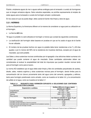 MATERIALES

CAPITULO 3

AGUA

Podrán, emplearse aguas de mar o aguas salinas análogas para el amasado o curado de hormigones
que no tengan armadura alguna. Salvo estudios especiales, se prohíbe expresamente el empleo de
estas aguas para el amasado o curado de hormigón armado o pretensado.
En los casos en que se pueda elegir, debe usarse la fuente más limpia y clara de agua.

3.2.1. NORMAS
La Norma Española y la Americana difieren en la manera de considerar un agua para su utilización en
el Hormigón.
•

La Norma ACI cita:

“El agua no potable no será utilizada en hormigón a menos que cumpla las siguientes condiciones:
La dosificación del hormigón debe basarse en pruebas en que se ha usado el agua de la fuente
ha ser utilizada.
El mortero de las pruebas hechos con agua no potable debe tener resistencias a los 7 y 28 días
iguales o por lo menos del 90% de la resistencia de muestras identicas, excepto por el agua de
mezclado, que será potable.
Las Sales u otras sustancias nocivas contribuidas por el agregado o las adiciones deben sumarse a la
cantidad que puede contener el agua de mezclado. Estas cantidades adicionales deben ser
consideradas al evaluar la aceptabilidad del total de impurezas que pueden resultar nocivas tanto
para el hormigón como para el acero.
La norma ACI establece que el agua debe estar limpia y libre de cantidades perjudiciales de aceites,
álcalis, sales, materia orgánica y otras sustancias nocivas para el hormigón, dando limites para la
concentración del ion cloruro proveniente tanto del agua como del cemento, agregados y aditivos,
tanto para hormigón presforzado como armado, como se muestra en la tabla 4.4; y la concentración
de sulfato en el agua, como se muestra en la tabla 3.1
TABLA 3.1
REQUISITO PARA HORMIGÓN EXPUESTO A SOLUCIONES QUE CONTIENEN
SULFATOS E ION CLORURO.
Sulfato (SO4) en el agua, (ppm)
Exposición a sulfatos
(partes por millon)
Insignificante
0 ≤ SO4 < 150
Moderada *
150 ≤ SO4 < 1500
Severa
1500 ≤ SO4 ≤ 10000
Muy severa
SO4 > 10000
Tipo de Hormigón
Ion Cloruro soluble en agua, % por
peso de cemento.
Hormigón Preesforzado
0.06%
Hormigón Armado expuesto a Cloruro en servicio.
0.15%
Hormigón Armado que estará seco o protegido de la humedad en servicio.
1.00%
Otras contriciones de Hormigón Armado
0.3%
* Agua de mar
Fuente: Elaboración Propia en base a la Referencia 2

66

 