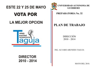 210185159385<br />169573-252483UNIVERSIDAD AUTONOMA DE GUERRERO<br />PREPARATORIA No. 32<br />PLAN DE TRABAJO<br />DIRECCIÒN<br />2010 – 2014<br />ING. ALVARO ABUNDES TAGUJA<br />MAYO DEL 2010.<br />PRESENTACIÓN<br />El programa de trabajo que a continuación se presenta es resultado de la consulta de los diferentes sectores que conforman La Unidad Académica No. 32 dependiente de La Universidad Autónoma de Guerrero.<br />Las ideas y estrategias que se describen a continuación, tiene como propósito recuperar la institucionalidad  en la Unidad Académica No. 32, buscando en todo momento lograr dichos objetivos en un ambiente de armonía, cooperación y respeto entre las diferentes partes que conforman nuestra institución educativa.<br />La Unidad Académica No. 32, a lo largo de su historia, como institución, ha ido progresando paulatinamente, a tal grado que ya es aceptada por un gran número de estudiantes de esta región, y estamos convencidos que en un periodo no muy lejano seremos la mejor institución del Nivel Medio Superior de toda la región, con el apoyo incondicional de todos y cada uno de los sectores, académico, administrativo, intendencia y estudiantil.<br />El objetivo fundamental del programa de trabajo presenta, el rescate de ese espíritu de superación que debe permanecer en el ánimo de nuestros estudiantes, maestros y trabajadoresSon varias las voces que se escuchan a favor de un cambio, y la intención de esta propuesta es lograrlo verdaderamente, a través de la opción académica.<br />OBJETIVOS GENERALES<br />UNIDAD, RESPETO Y COMPROMISO DE LOS DIFERENTES SECTORES<br />Independientemente de la ideología predilecta de cada quien, todos los integrantes de la Unidad Académica No.32 colaboramos en la misma casa; por lo cual, la unidad en torno a nuestra institución, debe ser la prioridad fundamental para cualquier propuesta de trabajo. La diversidad de pensamiento debe ser nuestra fuerza, no nuestra debilidad. El respeto y la libre discusión de las ideas constituyen los distintivos que deseamos  sostener en nuestra relación con los demás. No debe existir temor   de   expresar   las   ideas, aunque   estas  no sean compartidas por los <br />sistema de Evaluación de los Aprendizajes en el Área de ciencias Naturales, Enero 2009; Iguala, Gro.<br />Por su participación en el Curso Taller “Uso de software para la aplicación del programa de estudio de la unidad de aprendizaje de Matemáticas II”, Febrero 2009, Chilpancingo, Gro.<br />Por su asistencia al curso taller “Presentación del programa de estudio de matemáticas III del Plan de Estudios de Educación Media Superior 2008. Agosto de 2008; Iguala Gro.<br />Por su asistencia al curso taller “Presentación del programa de estudio y libro de texto de matemáticas I del plan de estudio de educación media superior 2008; Iguala, Gro. Agosto 2009.<br />Por su participación en el curso taller para la actualización del plan de Desarrollo Institucional de Educación Media Superior y la elaboración del proyecto Integral de Intervención por Unidad Académica, Diciembre 2009.<br />Por haber asistido al Modulo I del Diplomado en Competencias Docentes. Noviembre 2009. Iguala, Gro.<br />Reconocimientos Por haber participado como Asistente al Foro Regional para Analizar el Impacto de la Reforma Universitaria en la<br />UAG. Octubre de 2006, Iguala, Gro.<br />Constancias Por   su    valiosa    Participación    en    la    elaboración  <br />del    Programa    de  Fortalecimiento  de   Educación  <br />Media  Superior  (PROFEMS)  de  la   P/32,<br />Octubre 2004<br />Por su participación en el Curso Regional de Formación y Actualización Didáctica, con las temáticas de planeación didáctica, evaluación de los aprendizajes, elaboración y uso de recursos didácticos, Enero 2006<br />Por Haber acreditado el diplomado en matemáticas, Octubre 2005-Enero 2006.<br />Por su participación en el curso taller “El perfil del maestro eficaz y técnicamente preparado”, Julio de 2007.<br />Por su participación en la evaluación del Plan y Programas de Estudio 1999 del bachillerato de la UAG, septiembre 2007.<br />Por haber asistido al Curso-Taller para la elaboración de los Programas de Estudio de Educación Media Superior de la UAG, plan 2008, Junio de 2008. <br />Por su asistencia y acreditación del Curso – Taller “EVALUACIÓN DEL APRENDIZAJE ESCOLAR” impartido a profesores del nivel medio superior de la UAG, Octubre 2008, Iguala, Gro.<br />Por su participación y asistencia en el Curso Taller para la Aplicación del Nuevo Programa de Estudio de la Unidad de Aprendizaje de Matemáticas I del Plan de EMS 2008, Agosto 2008<br />Por su asistencia y destacada participación en el curso taller “Implementación de los Programas de Estudio del segundo semestre del Plan de Estudio de EMS y del sistema de Evaluación de los Aprendizajes en el Área de ciencias Naturales, Enero 2009; Iguala, Gro.<br />demás. Que el diálogo y la tolerancia sean  los mecanismos permanentes para dirimir nuestras diferencias.<br />Para que una institución pueda funcionar eficientemente, tiene que contar con la participación de todos sus sectores. Es necesario establecer un compromiso entre todos sus sectores, con todas sus instancias de la  Unidad  Académica con acciones concretas por desarrollar por cada una de ellas. Ya no es posible que unas cuántas personas tengan la responsabilidad de hacer marchar a la institución. La responsabilidad debe ser compartida.<br />TRANSPARENCIA EN LAS ACCIONES DE DIRECCIÓN<br />La  confianza no se pide,  se gana. Esa será la máxima que guié                                           las acciones de la dirección. En todo momento se tendrá una política  de puertas  abiertas para  ventilar  los  problemas  de la institución. El trato con estudiantes, académicos,  y personal administrativo y de  intendencia deberá ser de la máxima atención y con el mayor de los respetos. Los recursos  materiales y equipos obtenidos para la Unidad Académica serán puestos de inmediato al servicio de la comunidad.<br />VINCULACIÓN GESTORIA Y PARTICIPACIÓN EXTERNA<br />Por ser una institución de carácter público, la mayoría de los recursos para su funcionamiento se otorgan del exterior. Por lo anterior, se buscará establecer de inmediato un programa de vinculación con instituciones académicas y con los sectores productivos a nivel nacional, con los diferentes gobiernos municipal, estatal, federal. La vinculación trae como consecuencia mayores oportunidades y un incremento paulatino en el nivel académico  de la institución. Se establecerán convenios  de colaboración con instituciones académicas líderes del país, para tener intercambio de experiencias con estudiantes y catedráticos.<br />MEJORAMIENTO DE LA INFRAESTRUCTURA<br />En la actualidad la enseñanza no nada más debe ser teórica. El primer contacto de nuestros estudiantes con el mundo real se da en los laboratorios y talleres. Hagamos de estos lugares los espacios adecuados donde nuestros alumnos pongan a prueba sus conocimientos  y se atrevan a crear  y desarrollar conocimientos nuevos. En el área de computación se mejorará en cuanto a equipo de cómputo y dispositivos auxiliares. Se contará con un verdadero centro de cómputo, se buscará por todos los medios un encargado de tiempo completo que mantenga y actualice de manera adecuada todos y cada uno de los equipos; se mejorará y equipara con material indispensable con que contamos actualmente. Para agilizar el trabajo administrativo, se adquirirán equipos y programas de cómputo necesarios. Se ofrecerán cursos de computación para todo el personal que así lo deseé.<br />PLANEACIÓN Y DESARROLLO<br />Una institución con más de 25 años de existencia como la nuestra debe tener perspectivas claras de crecimiento a mediano y largo plazo.<br />En el aspecto administrativo se deben incrementar los puestos de coordinación para un funcionamiento adecuado y eficiente. Se establecerán programas de formación (estudios de maestría en base a derechos) y actualización de profesores, de tal manera que se puedan tener la cantidad y la calidad de catedráticos que requiera nuestra institución en el mediano y largo plazo.<br />ESTRATEGIAS PROPUESTAS PARA EL LOGRO DE LOS OBJETIVOS GENERALES.<br />ASPECTOS ESTUDIANTILES<br />Mayor atención a estudiantes de nuevo ingreso (curso de regularización), mediante la implementación de verdaderos cursos de nivelación académica.<br />Evaluación por parte de los estudiantes de la actividad docente de manera permanente, con el fin de supervisar y corregir en su caso dicha labor.<br /> Se ofrecerán cursos de regulación a precios accesibles y no con criterios mercantilistas.<br />Promover la creación de un comedor interno o cafetería con alimentos nutritivos y a bajo costo.<br />Programación de ciclos de conferencias y seminarios de manera frecuente, como apoyo  a las asignaturas regulares.<br />Establecimiento de un programa de estímulos para los mejores alumnos<br />Presidente de casilla  en la unidad Académica Preparatoria No.32, Para la elección de Director, Consejeros de Unidad Académica y Consejeros Universitarios, 22 de mayo de 2006, Iguala Gro.<br />Presidente de la mesa Directiva de casilla para elección a Presidente de la Republica, Iguala Gro., “2 de julio de 2006”<br />Asistencia a los Congresos Generales Ordinarios  XXIV, XXX, XXXI, del STAUAG, en la Ciudad y Puerto de Acapulco, 2006, 2007 y 2008.<br />Coordinador de la Academia de ciencias Físico-Matemáticas de la Unidad Académica Preparatoria No. 32; periodo 2005-2007<br />Sinodal en representación del STAUAG DEL JURADO EVALUADOR del examen de Oposición del Nivel Medio Superior de Física I; Febrero de 2009.<br />Integrante de la comisión de revisión del padrón del referéndum de 2008, del STAUAG.<br />Integrante de la comisión negociadora del emplazamiento a huelga de 2008, del STAUAG.<br />Consejero delegado propietario al CGR de la Delegación Unidad Académica Preparatoria No. 32; periodo 2006-2010<br />Secretario General de la Delegación Unidad Académica Preparatoria No. 32; periodo 2006-2010<br /> <br />Cursos Asistencia    al   curso   de    capacitación     en    el    manejo     del <br />Asistidos            programa   de Matemáticas VI, del Nivel Medio Superior de la UAG. <br />Enero de 2002, Acapulco, Gro.<br />Asistencia al curso-taller “Didácticas de las matemáticas”, Agosto de 2002, Chilpancingo, Gro.<br />Asistencia al curso taller “Plan de Estudio y prácticas Profesionales”, Enero de 2003, Chilpancingo, Gro.<br />Asistencia al diplomado en Psicopedagogía: “Aprendiendo a enseñar y a Aprender, Agosto 2002/ Febrero 2003, Iguala,  Gro. <br />Intercambio de experiencias entre profesores de Física del plantel Oriente (UNAM) y profesores de la Unidad Académica  Preparatoria No. 32 de iguala, Gro.<br />CURRICULUM  VITAE<br />ALVARO      ABUNDES     TAGUJA<br />Información Estado civil: Casado.<br />Personal* Nacionalidad: Mexicana<br />* Edad: 36 años<br />* Lugar de nacimiento: Tepoxtlán, Mpio. de Ahuacuotzingo, Gro.<br />* Domicilio: Plan de ayutla No.10, Col. Juan N. Álvarez; Iguala, Gro.<br />* Teléfono: 7331091017 <br />* E-MAIL: alvaroat2001@yahoo.com<br />* Clave única de registro de población: AUTA740219HGRBGL02* Cédula profesional: 3610716<br />EducaciónMedia Superior: ESC. PREP. No. 26 “ALBERT EINSTEIN” (1990-1993); Chilapa de Álvarez, Gro. UAG.<br />Superior: “FACULTAD DE INGENIERÍA” (1993-1998) <br />Chilpancingo,  Gro. UAG.<br />Experiencia1/03/2000  –  3/03/2003:   Trabajando   en   la   Dirección  de  Vinculación<br />  Laboraly Educación Continua de La Universidad Autónoma de Guerrero.<br />Agosto/2001 – Enero/2002: Profesor en el área Físico-Matemático, de la P/7 de la UAG, Acapulco, Gro.<br />Febrero/2002 – Julio/2002: Profesor en el área Físico-Matemático, de la Preparatoria Abierta de la UAG, Chilpancingo, Gro.<br />AGOSTO/2002 – A LA FECHA: Profesor de tiempo completo asociado “A” en el área de Matemáticas y ciencias naturales, de la P/32 de la UAG, Iguala, Gro. <br />Integrante de la comisión de elaboración del padrón del  STAUAG, Agosto-septiembre de 2005<br />Auxiliar Electoral en la Unidad Académica Preparatoria No. 32, Recepción de documentos de aspirantes a candidatos a Consejeros Universitarios, Consejeros de Unidad y Director de Unidad Académica,  11 de mayo de 2006, Iguala Gro.<br />Incremento en número y calidad de los libros de texto de la biblioteca<br />Incremento en número y calidad de los equipos de cómputo<br />Buscar la manera de instalar aire acondicionado de manera paulatina a los espacios de nuestra Institución para un mejor desempeño de nuestras actividades.<br />Apoyar a los alumnos que vayan a representar a  nuestra Institución en las olimpiadas del conocimiento.<br />Implementar el cuadro de honor de los mejores alumnos<br />Apoyó con desayunos escolares a nuestros alumnos de escasos recursos económicos<br />Entrega oportuna de los horarios de clases al inicio de cada semestre.<br />Impulsar la elaboración de material didáctico para los alumnos del sistema semiescolarizado.<br />Gestionar el apoyo para una guardería infantil para los estudiantes del sistema sabatino.<br />Vigilar el cumplimiento de las normas internas aprobadas por los consejos de unidad, así como los aprobados por la máxima autoridad el consejo universitario. <br />ASPECTOS DOCENTES<br />Restructuración  y funcionamiento de las academias como órganos colegiados en la toma de decisiones para el nombramiento de tutorías para los alumnos de mal comportamiento en la institución, así como buscar mejores alternativas de impartición de las asignaturas.<br />Impulso de las academias en la elaboración y aplicación de los exámenes parciales, fínales y extraordinarios.<br />Implementación de cursos de superación profesional por áreas del conocimiento<br />Asignación de carga académica a los catedráticos con la participación de profesores, la academia respectiva, la delegación sindical y la administración.<br />Estímulos a los profesores que elaboren apuntes de curso, material de apoyo didáctico, entre otros, así como a los catedráticos con mayor responsabilidad en su actividad docente.<br />Todo el apoyo a los maestros de nuestra institución que elaboren proyectos de investigación<br />Se buscará el intercambio académico con las instituciones de prestigio, para un mejor desempeño docente, en beneficio de la sociedad estudiantil<br />ASPECTOS DE PLANEACIÓN Y DESARROLLO<br />Programación de sesiones periódicas con el consejo de unidad.<br />Rendición de actividades administrativas y financieras  por lo menos una vez al año a la comunidad universitaria.<br />Planear y promover asambleas con los padres de familia, a fin de dar a conocer el aprovechamiento académico de nuestros estudiantes, así como concretar trabajos conjuntos para el mejoramiento de nuestra Institución.<br />Conformar la sociedad de padres de familia.<br />Planear y promover los requerimientos Universitarios en tiempo y forma<br />Promover distintos eventos y actividades con el fin de dar a conocer el quehacer académico, cultural y deportivo de nuestra Institución<br />CONSEJO ACADEMICO CONSEJO DE UNIDAD ASPECTOS ADMINISTRATIVOS<br />ACADEMIAS DEL CONOCIMIENTODIRECCIÓN Apoyo y modernización del control escolar para una mayor agilidad en el servicio a los alumnos (entrega de boletas, credenciales, constancias de estudios, entre otros), así como la entrega de listas oficiales por grupo al inicio de cada semestre para cada docente.<br />Reposición y conservación del mobiliario de la unidad académica (butacas, escritorios, pizarrones etc.)<br />SUBDIRECCIÓNADMINISTRATIVA SUBDIRECCIÓNACADEMICA CORDINADOR DEL SISTEMA ABIERTO Promover campañas de limpieza y conservación de las áreas verdes<br />Organizar periódicamente asambleas generales para verificar la problemática de la institución<br />DEPARTAMENTO DE CÓMPUTO PERSONAL DOCENTEEstimular al personal administrativo y de intendencia que cumpla eficientemente con sus labores<br />Promover cursos de capacitación para el personal administrativo que lo requiera<br />PERSONAL DE INTENDENCIA Diversificar las fuentes de apoyo  a la unidad académica, siendo en todo momento respetuosos de las normas universitarias<br />PERSONAL DE LABORATORIO Calendarización de los viajes de estudio para buscar los medios de apoyo al máximo a la comunidad estudiantil<br />PERSONAL ADMINISTRATIVO Establecer un buzón de sugerencias y quejas para un mejor funcionamiento de la parte administrativa<br />Publicación oportuna de los calendarios de exámenes extraordinarios.<br />CONTROL ESCOLAR Aplicar la normatividad institucional al cumplimiento laboral.<br />ASPECTOS CULTURALES Y DEPORTIVOS<br />Organizar de manera frecuente torneos deportivos, que sirvan en primer lugar para una mejor convivencia entre los diferentes sectores de la institución y su entorno, en segundo lugar para promover una cultura de sana competencia entre los mismos.<br />Brindar todo el apoyo a los representantes deportivos de nuestra institución<br />Enriquecer la vida cultural de la Unidad Académica No. 32, mediante ciclos de cine, conciertos de música, exhibiciones de artes marciales, círculos de estudio entre otros<br />Impulso de clubes y comités para coadyuvar al desarrollo cultural, deportivo y vinculación.<br />ORGANIGRAMA PROPUESTO DE LA UNIDAD ACADÉMICA <br />