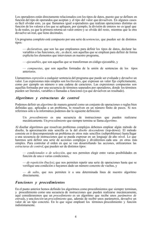 4
Los operadores están directamente relacionados con los tipos de datos, puesto que se definen en
función del tipo de operandos que aceptan y el tipo del valor que devuelven. En algunos casos
es fácil olvidar esto, ya que llamamos igual a operadores que realizan operaciones distintas en
función de los valores a los que se apliquen, por ejemplo, la división de enteros no es igual que
la de reales, ya que la primera retorna un valor entero y se olvida del resto, mientras que la otra
devuelve un real, que tiene decimales.
Un programa completo está compuesto por una serie desentencias, que pueden ser de distintos
tipos:
— declarativas, que son las que empleamos para definir los tipos de datos, declarar las
variables o las funciones, etc., es decir, son aquellas que se emplean para definir de forma
explícita los elementos que intervienen en nuestro programa,
— ejecutables, que son aquellas que se transforman en código ejecutable, y
— compuestas, que son aquellas formadas de la unión de sentencias de los tipos
anteriores.
Llamaremos expresión a cualquier sentencia del programa que puede ser evaluada y devuelve un
valor. Las expresiones más simples son los literales, que expresan un valor fijo explícitamente,
como por ejemplo un número o una cadena de caracteres. Las expresiones compuestas son
aquellas formadas por una secuencia de términos separados por operadores, donde los términos
pueden ser literales, variables o llamadas a funciones (ya que devuelven un resultado).
Algoritmos y estructuras de control
Podemos definir un algoritmo de manera general como un conjunto de operaciones o reglas bien
definidas que, aplicadas a un problema, lo resuelven en un número finito de pasos. Si nos
referimos sólo a la informática podemos dar la siguiente definición:
Un procedimiento es una secuencia de instrucciones que pueden realizarse
mecánicamente. Un procedimiento que siempre termina se llama algoritmo.
Al diseñar algoritmos que resuelvan problemas complejos debemos emplear algún método de
diseño, la aproximación más sencilla es la del diseño descendente (top-down). El método
consiste en ir descomponiendo un problema en otros más sencillos (subproblemas) hasta llegar
a una secuencia de instrucciones que se pueda expresar en un lenguaje de alto nivel. Lo que
haremos será definir una serie de acciones complejas y dividiremos cada una en otras más
simples. Para controlar el orden en que se van desarrollando las acciones, utilizaremos las
estructuras de control, que pueden ser de distintos tipos:
— condicionales o de selección, que nos permiten elegir entre varias posibilidades en
función de una o varias condiciones,
— de repetición (bucles), que nos permiten repetir una serie de operaciones hasta que se
verifique una condición o hayamos dado un número concreto de vueltas, y
— de salto, que nos permiten ir a una determinada línea de nuestro algoritmo
directamente.
Funciones y procedimientos
En el punto anterior hemos definido los algoritmos como procedimientos que siempre terminan,
y procedimiento como una secuencia de instrucciones que pueden realizarse mecánicamente,
aquí consideraremos que un procedimiento es un algoritmo que recibe unos parámetros de
entrada, y una función un procedimiento que, además de recibir unos parámetros, devuelve un
valor de un tipo concreto. En lo que sigue emplearé los términos procedimiento y función
indistintamente.
 