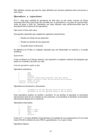21
Más adelante veremos que para los tipos definidos por nosotros podemos crear conversores a
otros tipos.
Operadores y expresiones
El C++ tiene gran cantidad de operadores de todo tipo, en este punto veremos de forma
resumida todos ellos, para luego dar una tabla con su precedencia y su orden de asociatividad.
Antes de pasar a listar los operadores por tipos daremos unas definicionesútiles para la
descripción de la sintaxis de los operadores:
Operandos LValue (left value)
Son aquellos operandos que cumplen las siguientes características:
— Pueden ser fuente de una operación.
— Pueden ser destino de una operación.
— Se puede tomar su dirección.
En definitiva un LValue es cualquier operando que este almacenado en memoria y se pueda
modificar.
Expresiones
Como ya dijimos en el bloque anterior, una expresión es cualquier sentencia del programa que
puede ser evaluada y devuelve un valor.
Lista de operadores según su tipo
Operadores aritméticos:
+ Suma
- Resta
* Producto
/ División: entera para escalares, real para reales
% Módulo: retorna el resto de una división entre enteros
-(unario) Cambio de signo
+(unario) No hace nada
Operadores de incremento y decremento:
++ incremento en uno del operando LValue al que se aplica.
-- decremento en uno del operando LValue al que se aplica.
Estos operadores pueden ser prefijos o postfijos. Si son prefijos el operando se incrementa
(decrementa) antes de ser evaluado en una expresión, si son postfijos el operando seincrementa
(decrementa) después de la evaluación.
Operadores relacionales:
> Mayor
< Menor
>= Mayor o igual
<= Menor o igual
== Igual
!= Distinto
Como el C++ no tiene definido el tipo booleano el resultado de una comparación es 0 si no tiene
éxito (FALSE) o distinto de cero (TRUE, generalmente 1) si si que lo tiene.
Operadores lógicos:
 
