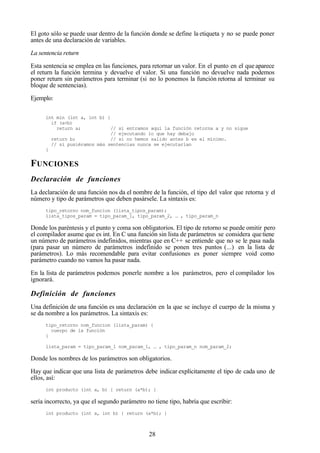28
El goto sólo se puede usar dentro de la función donde se define la etiqueta y no se puede poner
antes de una declaración de variables.
La sentencia return
Esta sentencia se emplea en las funciones, para retornar un valor. En el punto en el que aparece
el return la función termina y devuelve el valor. Si una función no devuelve nada podemos
poner return sin parámetros para terminar (si no lo ponemos la función retorna al terminar su
bloque de sentencias).
Ejemplo:
int min (int a, int b) {
if (a<b)
return a; // si entramos aquí la función retorna a y no sigue
// ejecutando lo que hay debajo
return b; // si no hemos salido antes b es el mínimo.
// si pusiéramos más sentencias nunca se ejecutarían
}
FUNCIONES
Declaración de funciones
La declaración de una función nos da el nombre de la función, el tipo del valor que retorna y el
número y tipo de parámetros que deben pasársele. La sintaxis es:
tipo_retorno nom_funcion (lista_tipos_param);
lista_tipos_param = tipo_param_1, tipo_param_2, … , tipo_param_n
Donde los paréntesis y el punto y coma son obligatorios. El tipo de retorno se puede omitir pero
el compilador asume que es int. En C una función sin lista de parámetros se considera quetiene
un número de parámetros indefinidos, mientras que en C++ se entiende que no se le pasa nada
(para pasar un número de parámetros indefinido se ponen tres puntos (...) en la lista de
parámetros). Lo más recomendable para evitar confusiones es poner siempre void como
parámetro cuando no vamos ha pasar nada.
En la lista de parámetros podemos ponerle nombre a los parámetros, pero el compilador los
ignorará.
Definición de funciones
Una definición de una función es una declaración en la que se incluye el cuerpo de la misma y
se da nombre a los parámetros. La sintaxis es:
tipo_retorno nom_funcion (lista_param) {
cuerpo de la función
}
lista_param = tipo_param_1 nom_param_1, … , tipo_param_n nom_param_2;
Donde los nombres de los parámetros son obligatorios.
Hay que indicar que una lista de parámetros debe indicar explícitamente el tipo de cada uno de
ellos, así:
int producto (int a, b) { return (a*b); }
sería incorrecto, ya que el segundo parámetro no tiene tipo, habría que escribir:
int producto (int a, int b) { return (a*b); }
 