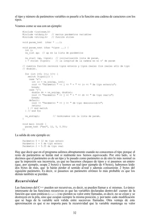 32
el tipo y número de parámetros variables es pasarle a la función una cadena de caracteres con los
tipos.
Veamos como se usa con un ejemplo:
#include <iostream.h>
#include <stdarg.h> // macros parámetros variables
#include <string.h> // función strlen
void param_test (char * ...);
void param_test (char *tipos ...) {
int i;
va_list ap; // ap es la lista de parámetros
va_start (ap, tipos); // inicialización lista de param.
i = strlen (tipos); // la longitud de la cadena es el nº de param
// nuestra función reconoce tipos enteros y tipos reales (los reales sólo de tipo
// double).
for (int j=0; j<i; j++) {
switch (tipos[j]) {
case 'e':
int iv = va_arg(ap, int);
cout << "Parámetro " << j << " = " << iv << " de tipo enteron";
break;
case 'r':
double dv = va_arg(ap, double);
cout << "Parámetro " << j << " = " << dv << " de tipo realn";
break;
default:
cout << "Parámetro " << j << " de tipo desconocidon";
return;
} // end switch
} // end for
va_end(ap); // terminamos con la lista de param.
}
void main (void) {
param_test ("eer", 12, 5, 5.35);
};
La salida de este ejemplo es:
Parámetro 0 = 12 de tipo entero
Parámetro 1 = 5 de tipo entero
Parámetro 2 = 5.35 de tipo real
Hay que decir que en el programa salimos abruptamente cuando no conocemos el tipo porque el
resto de parámetros se leerán mal si realmente nos hemos equivocado. Por otro lado, si le
decimos que el parámetro es de un tipo y lo pasado como parámetro es de otro lo más normal es
que la impresión sea incorrecta, ya que no hacemos chequeo de tipos y si pasamos un entero
(que, por ejemplo, ocupa 2 bytes) y leemos un real (por ejemplo de 4 bytes), habremos leído
dos bytes de más, que le harán perder el sentido al real y además consumirán 2 bytes del
siguiente parámetro. Es decir, si pasamos un parámetro erróneo lo más probable es que los
demás también se pierdan.
Recursividad
Las funciones del C++ pueden ser recursivas, es decir, se pueden llamar a sí mismas. Lo único
interesante de las funciones recursivas es que las variables declaradas dentro del cuerpo de la
función que sean estáticas (static) no pierden su valor entre llamadas, es decir, no se crean y se
destruyen en la pila, sino que ocupan siempre la misma posición, y por tanto cada modificación
que se haga de la variable será valida entre sucesivas llamadas. Otra ventaja de esta
aproximación es que si no importa para la recursividad que la variable mantenga su valor
 