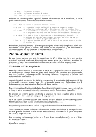 40
int *p1; // puntero a entero
int **p2; // puntero a puntero a entero
char *c[]; // vector de punteros a carácter
Para usar las variables puntero a puntero hacemos lo mismo que en la declaración, es decir,
poner tantos asteriscos como niveles queramos acceder:
int ***p3; // puntero a puntero a puntero a entero
p3 = &p2; // trabajamos a nivel de puntero a puntero a puntero a entero
// no hay indirecciones, a p3 se le asigna un valor de su mismo tipo
*p3 = &p1; // el contenido de p2 (puntero a puntero a entero) toma la dirección de
// p1 (puntero a entero). Hay una indirección, accedemos a lo apuntado
// por p3
p1 = **p3; // p1 pasa a valer lo apuntado por lo apuntado por p3 (es decir, lo
// apuntado por p2). En nuestro caso, no cambia su valor, ya que p2
// apuntaba a p1 desde la operación anterior
***p3 = 5 // El entero apuntado por p1 toma el valor 5 (ya que p3 apunta a p2 que
// apunta a p1)
Como se ve, el uso de punteros a punteros puede llegar a hacerse muy complicado, sobre todo
teniendo en cuenta que en el ejemplo sólo hemos hecho asignaciones y no incrementos o
decrementos (para eso hay que mirar la precedencia de los operadores).
PROGRAMACIÓN EFICIENTE
En este punto veremos una serie de mecanismos del C++ útiles para hacer que nuestros
programas sean más eficientes. Comenzaremos viendo como se organizan y compilan los
programas, y luego veremos que construcciones nos permiten optimizar los programas.
Estructura de los programas
El código de los programas se almacena en ficheros, pero el papel de los ficheros no selimita al
de mero almacén, también tienen un papel en el lenguaje: son un ámbito para determinadas
funciones (estáticas y en línea) y variables (estáticas y constantes) siempre que se declaren en el
fichero fuera de una función.
Además de definir un ámbito, los ficheros nos permiten la compilación independiente de los
archivos del programa, aunque para ello es necesario proporcionar declaraciones con la
información necesaria para analizar el archivo de forma aislada.
Una vez compilados los distintos ficheros fuente (que son los que terminan en .c, .cpp, etc.), es
el linker el que se encarga de enlazarlos para generar un sólo fichero fuente ejecutable.
En general, los nombres que no son locales a funciones o a clases se deben referir al mismo
tipo, valor, función u objeto en cada parte de un programa.
Si en un fichero queremos declarar una variable que está definida en otro fichero podemos
hacerlo declarándola en nuestro fichero precedida de la palabraextern.
Si queremos que una variable o función sólo pertenezca a nuestro fichero la declaramosstatic.
Si declaramos funciones o variables con los mismos nombres en distintos ficheros producimos
un error (para las funciones el error sólo se produce cuando la declaración es igual, incluyendo
los tipos de los parámetros).
Las funciones y variables cuyo ámbito es el fichero tienen enlazado interno (es decir, el linker
no las tiene en cuenta).
Los ficheros cabecera
 