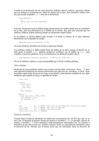 49
Cuando en la declaración de una clase ponemos atributos (datos) estáticos, queremos indicar
que ese atributo es compartido por todos los objetos de la clase. Para declararlo estático sólo
hay que escribir la palabra static antes de su declaración:
class empleado {
...
static long num_total_empleados;
...
};
Con esto conseguimos que el atributo tenga características de variable global paralos miembros
de la clase, pero que permanezca en el ámbito de la misma. Hay que tener presente que los
atributos estáticos ocupan memoria aunque no declaremos ningún objeto.
Si un atributo se declara público para acceder a él desde el exterior de la clase debemos
identificarlo con el operador de campo:
empleado::num_total_empleados = 1000;
El acceso desde los miembros de la clase es igual que siempre.
Los atributos estáticos se deben definir fuera del ámbito de la clase, aunque al hacerlo no se
debe poner la palabra static (podrían producirse conflictos con el empleo de static para
variables y funciones globales). Si no se inicializan en su definición toman valor 0:
long empleado::num_total_empleados; // definición, toma valor 0
El uso de atributos estáticos es más recomendable que el de las variables globales.
Tipos anidados
Dentro de las clases podemos definir nuevos tipos (enumerados, estructuras, clases, …), pero
para utilizarlos tendremos las mismas restricciones que para usar los miembros, es decir, serán
accesibles según el tipo de acceso en el que se encuentren y para declarar variables de esos tipos
tendremos que emplear la clase y el operador de campo:
class lista {
private:
struct nodo {
int val;
nodo *sig;
};
nodo *primero;
public:
enum tipo_lista { FIFO, LIFO };
void inserta (int);
int siguiente ();
...
};
nodo n1; // ERROR, nodo no es un tipo definido, está en otro ámbito
tipo_lista tl1; // ERROR, tipo_lista no definido
lista::nodo n2; // ERROR, tipo nodo privado
lista::tipo_lista tl2; // CORRECTO
Punteros a miembros
Cuando dimos la lista de operadores de indirección mencionamos dos de ellos que aún no se
han visto: el operador de puntero selector de puntero a miembro (->*) y el operador selector de
puntero a miembro (.*). Estos operadores están directamente relacionados con los punteros a
miembros de una clase (como sus nombres indican). Suele ser especialmente interesante tomar
la dirección de los métodos por la misma razón que era interesante tomar la dirección de
 