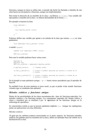 50
funciones, aunque en clases se utiliza más a menudo (de hecho las llamadas a métodos de una
clase hacen uso de punteros a funciones, aunque sea implícitamente).
Para tomar la dirección de un miembro de la clase X escribimos &X::miembro. Una variable del
tipo puntero a miembro de la clase X se obtiene declarándolo de la formaX::*.
Por ejemplo si tenemos la clase:
class empleado {
...
void imprime_sueldo (void);
...
};
Podemos definir una variable que apunte a un método de la clase que retorna void y no tiene
parámetros:
void (empleado::*ptr_a_metodo) (void);
o usando typedef:
typedef void (empleado::*PMVV) (void);
PMVV ptr_a_metodo;
Para usar la variable podemos hacer varias cosas:
empleado e;
empleado *pe;
PMVV ptr_a_metodo = &empleado::imprime_sueldo;
e.imprime_sueldo(); // llamada normal
(e.*ptr_a_metodo)(); // acceso a miembro apuntado por puntero a través de un
// objeto
(pe->*ptr_a_metodo)(); // acceso a miembro apuntado por puntero a través de un
// puntero a objeto
En el ejemplo se usan paréntesis porque .* y ->* tienen menos precedencia que el operador de
función.
En realidad el uso de estos punteros es poco usual, ya que se puede evitar usando funciones
virtuales (que se estudiarán más adelante).
Métodos estáticos y funciones amigas
Dentro de las peculiaridades de las clases encontramos dos tipos de funciones especiales: los
métodos estáticos y las funciones amigas. Los comentamos separados del bloque relativo a
clases y miembros por su similitud y por la importancia de las funciones amigas en la
sobrecarga de operadores.
Su característica común es que no poseen parámetro implícito this. Aunque las expliquemos
juntas sus aplicaciones son muy diferentes.
Métodos estáticos
Al igual que los atributos estáticos mencionados en el punto anterior, las funciones miembro
estáticas son globales para los miembros de la clase y deben ser definidas fuera del ámbito de la
declaración de la clase.
 