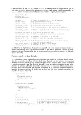 57
Como un objeto de tipo directivo es un empleado, se podrá usar en los lugares en los que se
trate a los empleados, pero no al revés (un empleado no puede usarse cuando necesitamos un
directivo). Esto es cierto cuando trabajamos con punteros a objetos, no con objetos:
directivo d1, d2;
empleado e1;
lista_empleados *le;
le= &d1; // inserta un directivo en la lista de empleados
d1.next = &e1; // el siguiente empleado es e1
e1.next = &d2; // el siguiente empleado es el directivo 2
d1.despide_a (&e1); // el directivo puede despedir a un empleado
d1.despide_a (&d2); // o a otro directivo, ya que también es un empleado
e1.despide_a (&d1); // ERROR, un empleado no tiene definido el método despide a
d1.reunion_con (&d2); // Un directivo se reúne con otro
d1.reunion_con (&e); // ERROR, un empleado no se reúne con un directivo
empleado *e2 = &d2; // CORRECTO, un directivo es un empleado
directivo *d3 = &e; // ERROR, no todos los empleados son directivos
d3->num_empleados =3; // Puede provocar un error, ya que e1 no tiene espacio
// reservado para num_empleados
d3 = (directivo *)e2. // CORRECTO, e2 apunta a un directivo
d3->num_empleados =3; // CORRECTO, d3 apunta a un directivo
En definitiva, un objeto de una clase derivada se puede usar como objeto de la clase base si se
maneja con punteros, pero hay que tener cuidado ya que el C++ no realiza chequeo de tipos
dinámico (no tiene forma de saber que un puntero a un tipo base realmente apunta a un objeto de
la clase derivada).
Funciones miembro en clases derivadas
En el ejemplo del punto anterior hemos definido nuevos miembros (podemos definir nuevos
atributos y métodos, e incluso atributos de la clase derivada con los mismos nombres que
atributos de la clase base de igual o distinto tipo) para la clase derivada, pero, ¿cómo accedemos
a los miembros de la clase base desde la derivada? Si no se redefinen podemos acceder a los
atributos de la forma habitual y llamar a los métodos como si estuvieran definidos en la clase
derivada, pero si se redefinen para acceder al miembro de la clase base debemos emplear el
operador de campo aplicado al nombre de la clase base (en caso contrario accedemos al
miembro de la clase derivada):
class empleado {
...
void imprime_sueldo();
void imprime_ficha ();
...
}
class directivo : empleado {
...
void imprime_ficha () {
imprime_sueldo();
empleado::imprime_ficha();
...
}
...
};
directivo d;
d.imprime_sueldo (); // se llama al método implementado para empleado, ya
// que la clase directivo no define el método
d.imprime_ficha (); // se llama al método definido en directivo
d.empleado::imprime_ficha (); // llamamos al método de la clase base empleado
 