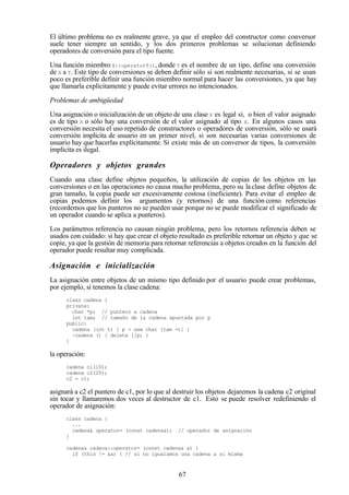 67
El último problema no es realmente grave, ya que el empleo del constructor como conversor
suele tener siempre un sentido, y los dos primeros problemas se solucionan definiendo
operadores de conversión para el tipo fuente.
Una función miembro X::operatorT(), donde T es el nombre de un tipo, define una conversión
de X a T. Este tipo de conversiones se deben definir sólo si son realmente necesarias, si se usan
poco es preferible definir una función miembro normal para hacer las conversiones, ya que hay
que llamarla explícitamente y puede evitar errores no intencionados.
Problemas de ambigüedad
Una asignación o inicialización de un objeto de una clase X es legal si, o bien el valor asignado
es de tipo X o sólo hay una conversión de el valor asignado al tipo X. En algunos casos una
conversión necesita el uso repetido de constructores o operadores de conversión, sólo se usará
conversión implícita de usuario en un primer nivel, si son necesarias varias conversiones de
usuario hay que hacerlas explícitamente. Si existe más de un conversor de tipos, la conversión
implícita es ilegal.
Operadores y objetos grandes
Cuando una clase define objetos pequeños, la utilización de copias de los objetos en las
conversiones o en las operaciones no causa mucho problema, pero su laclase define objetos de
gran tamaño, la copia puede ser excesivamente costosa (ineficiente). Para evitar el empleo de
copias podemos definir los argumentos (y retornos) de una función como referencias
(recordemos que los punteros no se pueden usar porque no se puede modificar el significado de
un operador cuando se aplica a punteros).
Los parámetros referencia no causan ningún problema, pero los retornos referencia deben se
usados con cuidado: si hay que crear el objeto resultado es preferible retornar un objeto y que se
copie, ya que la gestión de memoria para retornar referencias a objetos creados en la función del
operador puede resultar muy complicada.
Asignación e inicialización
La asignación entre objetos de un mismo tipo definido por el usuario puede crear problemas,
por ejemplo, si tenemos la clase cadena:
class cadena {
private:
char *p; // puntero a cadena
int tam; // tamaño de la cadena apuntada por p
public:
cadena (int t) { p = new char [tam =t] }
~cadena () { delete []p; }
}
la operación:
cadena c1(10);
cadena c2(20);
c2 = c1;
asignará a c2 el puntero de c1, por lo que al destruir los objetos dejaremos la cadena c2 original
sin tocar y llamaremos dos veces al destructor de c1. Esto se puede resolver redefiniendo el
operador de asignación:
class cadena {
...
cadena& operator= (const cadena&); // operador de asignación
}
cadena& cadena::operator= (const cadena& a) {
if (this != &a) { // si no igualamos una cadena a si misma
 