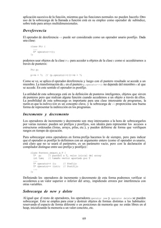 69
aplicación sucesiva de la función, mientras que las funciones normales no pueden hacerlo. Otro
uso de la sobrecarga de la llamada a función está en su empleo como operador de subíndice,
sobre todo para arrays multidimensionales.
Dereferencia
El operador de dereferencia -> puede ser considerado como un operador unario postfijo. Dada
una clase:
class Ptr {
...
X* operator->();
};
podemos usar objetos de la clase Ptr para acceder a objetos de la clase X como si accediéramos a
través de punteros:
Ptr p;
p->m = 7; // (p.operator->)()->m = 7;
Como se ve, se aplica el operador dereferencia y luego con el puntero resultado se accede a un
miembro. La transformación de p en el puntero p.operator->() no depende del miembro m al que
se accede. En este sentido el operador es postfijo.
La utilidad de esta sobrecarga está en la definición de punteros inteligentes, objetos que sirven
de punteros pero que realizan alguna función cuando accedemos a un objeto a través de ellos.
La posibilidad de esta sobrecarga es importante para una clase interesante de programas, la
razón es que la indirección es un concepto clave, y la sobrecarga de -> proporciona una buena
forma de representar la indirección en los programas.
Incremento y decremento
Los operadores de incremento y decremento son muy interesantes a la hora de sobrecargarlos
por varias razones: pueden ser prefijos y postfijos, son ideales para representar los accesos a
estructuras ordenadas (listas, arrays, pilas, etc.), y pueden definirse de forma que verifiquen
rangos en tiempo de ejecución.
Para sobrecargar estos operadores en forma prefija hacemos lo de siempre, pero para indicar
que el operador es postfijo lo definimos con un argumento entero (como el operador es unario,
está claro que no se usará el parámetro, es un parámetro vacío, pero con la declaración el
compilador distingue entre uso prefijo y postfijo)::
class Puntero_seguro_a_T {
T* p; // puntero a T, valor inicial del array
int tam; // tamaño vector apuntado por T
...
T* operator++ (); // Prefijo
T* operator++ (int); // Postfijo
...
};
Definiendo los operadores de incremento y decremento de esta forma podremos verificar si
accedemos a un valor superior o inferior del array, impidiendo errores por interferencia con
otras variables.
Sobrecarga de new y delete
Al igual que el resto de operadores, los operadores operator new y operator delete se pueden
sobrecargar. Esto se emplea para crear y destruir objetos de formas distintas a las habituales:
reservando el espacio de forma diferente o en posiciones de memoria que no están libres en el
heap, inicializando la memoria a un valor concreto, etc.
 