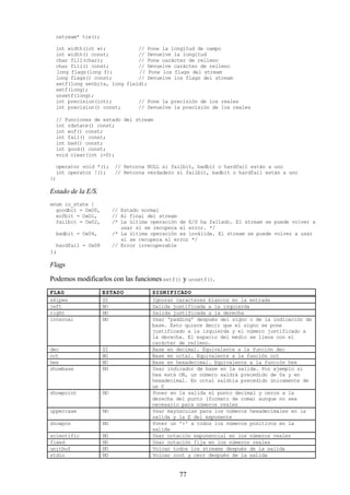 77
ostream* tie();
int width(int w); // Pone la longitud de campo
int width() const; // Devuelve la longitud
char fill(char); // Pone carácter de relleno
char fill() const; // Devuelve carácter de relleno
long flags(long f); // Pone los flags del stream
long flags() const; // Devuelve los flags del stream
setf(long setbits, long field);
setf(long);
unsetf(long);
int precision(int); // Pone la precisión de los reales
int precision() const; // Devuelve la precisión de los reales
// Funciones de estado del stream
int rdstate() const;
int eof() const;
int fail() const;
int bad() const;
int good() const;
void clear(int i=0);
operator void *(); // Retorna NULL si failbit, badbit o hardfail están a uno
int operator !(); // Retorna verdadero si failbit, badbit o hardfail están a uno
};
Estado de la E/S.
enum io_state {
goodbit = OxO0, // Estado normal
eofbit = OxOl, // Al final del stream
failbit = Ox02, /* La última operación de E/S ha fallado. El stream se puede volver a
usar si se recupera el error. */
badbit = Ox04, /* La última operación es inválida. El stream se puede volver a usar
si se recupera el error */
hardfail = Ox08 // Error irrecuperable
};
Flags
Podemos modificarlos con las funcionessetf() y unsetf().
FLAG ESTADO SIGNIFICADO
skipws SI Ignorar caracteres blancos en la entrada
left NO Salida justificada a la izquierda
right NO Salida justificada a la derecha
internal NO Usar 'padding' después del signo o de la indicación de
base. Esto quiere decir que el signo se pone
justificado a la izquierda y el número justificado a
la derecha. El espacio del medio se llena con el
carácter de relleno.
dec SI Base en decimal. Equivalente a la función dec
oct NO Base en octal. Equivalente a la función oct
hex NO Base en hexadecimal. Equivalente a la función hex
showbase NO Usar indicador de base en la salida. Por ejemplo si
hex está ON, un número saldrá precedido de 0x y en
hexadecimal. En octal saldría precedido únicamente de
un 0
showpoint NO Poner en la salida el punto decimal y ceros a la
derecha del punto (formato de coma) aunque no sea
necesario para números reales
uppercase NO Usar mayúsculas para los números hexadecimales en la
salida y la E del exponente
showpos NO Poner un '+' a todos los números positivos en la
salida
scientific NO Usar notación exponencial en los números reales
fixed NO Usar notación fija en los números reales
unitbuf NO Volcar todos los streams después de la salida
stdio NO Volcar cout y cerr después de la salida
 