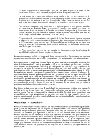 3
— Tipos compuestos o estructurados, que son los tipos formados a partir de los
elementales. Existen varias formas de agrupar los datos de tipos elementales:
La más simple es la estructura indexada, muy similar a los vectores o matrices de
matemáticas, en donde lo que hacemos es relacionar unos índices (pertenecientes a un tipo
de datos) con los valores de un tipo determinado. Sobre estas estructuras se pueden
realizar las operaciones de consulta o asignación de un valor (a través de su índice).
Otra estructura compuesta muy importante es elregistro, que no es más que una sucesión
de elementos de distintos tipos, denominados campos, que llevan asociados un
identificador. Sobre estos tipos se definen las operaciones de asignación y de acceso a un
campo. Algunos lenguajes también soportan la operación de asignación para toda la
estructura (la copia de todos los campos en un solo paso).
El tipo cadena de caracteres es un caso especial de tipo de datos, ya que algunos lenguajes
lo incorporan como tipo elemental (con un tamaño fijo), mientras que en otros lenguajes
se define como un vector de caracteres (de longitud fija o variable) que es una estructura
indexada. Como se ve, los campos de un registro pueden ser de otros tipos compuestos,
no sólo de tipos elementales.
— Tipos recursivos, que son un caso especial de tipos compuestos, introduciendo la
posibilidad de definir un tipo en función de sí mismo.
Para terminar nuestro análisis de los tipos de datos, hablaremos de la forma en que los lenguajes
de programación relacionan las variables con sus tipos y las equivalencias entre distintos tipos.
Hemos dicho que el empleo de tipos de datos nos sirve para que el computador almacene los
datos de la forma más adecuada y para poder verificar las operaciones que hacemos con ellos.
Sería absurdo que intentáramos multiplicar un carácter por un real pero, si el compilador no
comprueba los tipos de los operandos de la multiplicación, esto sería posible e incluso nos
devolvería un valor, ya que un carácter se representa en binario como un número entre 0 y 255.
Para evitar que sucedan estas cosas los compiladores incorporan mecanismos de chequeo de
tipos, verificando antes de cada operación que sus operandos son de los tipos esperados. El
chequeo se puede hacer estática o dinámicamente. El chequeo estático se realiza en tiempo de
compilación, es decir, antes de que el programa sea ejecutable. Para realizar este chequeo es
necesario que las variables y los parámetros tengan tipos fijos, elegidos por el programador. El
chequeo dinámico se realiza durante la ejecución del programa, lo que permite que las variables
puedan ser de distintos tipos en tiempo de ejecución.
Por último señalaremos que existe la posibilidad de que queramos realizar una operación
definida sobre un tipo de datos, por ejemplo reales, aplicada a una variable de otro tipo, por
ejemplo entera. Para que podamos realizar esta operación debe de existir algún mecanismo para
compatibilizar los tipos, convirtiendo un operando que no es del tipo esperado en éste, por
ejemplo transformando un entero en real, añadiendo una parte decimal nula, o transformando un
real en entero por redondeo.
Operadores y expresiones
Como ya hemos dicho con los datos de un tipo podemos realizar determinadas operaciones
pero, ¿cómo las expresamos en un lenguaje de programación? Para resolver este problema
aparecen lo que llamamos operadores. Podemos decir que un operador es un símbolo o
conjunto de símbolos que representa la aplicación de una función sobre unos operandos.
Cuando hablamos de los operandos no sólo nos referimos a variables, sino que hablamos de
cualquier elemento susceptible de ser evaluado en alguna forma. Por ejemplo, si definimos una
variable entera podremos aplicarle operadores aritméticos (+, -, *, /), de asignación (=) o
relacionales (>, <, …), si definimos unavariable compuesta podremos aplicarle un operador de
campo que determine a cual de sus componentes queremos acceder, si definimos un tipo de
datos podemos aplicarle un operador que nos diga cual es el tamaño de su representación en
memoria, etc.
 