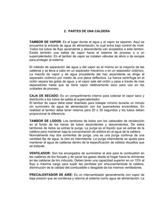 2. PARTES DE UNA CALDERA 
TAMBOR DE VAPOR: Es el lugar donde el agua y el vapor se separan. Aquí se encuentra la entrada de agua de alimentación, la cual entra bajo control de nivel. Todos los tubos de flujo ascendente y descendente van acoplados a este tambor. Existe también una salida de vapor hacia el sistema de proceso o a un supercalentador. En el tambor de vapor se instalan válvulas de alivio o de escape para proteger al sistema. 
El método de separación del agua y del vapor es el mismo en la mayoría de las calderas y se lleva a cabo en un separador mecánico o en un separador ciclónico. La mezcla de vapor y de agua procedente del haz ascendente se dirige al separador ciclónico por medio de una placa deflectora. La fuerza centrífuga en el ciclón separa las gotas de agua, y el vapor sale del ciclón y pasa a través de mas separadores hasta que se tiene vapor relativamente seco para uso en las unidades de proceso. 
CAJA DE SECADO: Es un compartimiento interno para colectar el vapor seco y distribuirlo a los tubos de salida al supercalentador. 
El tambor de vapor debe estar diseñado para trabajar mínimo durante un minuto sin suministro de agua de alimentación con los quemadores encendidos. En realidad el tambor debe tener reserva para 20 o 30 segundos y los tubos deben proporcionar la diferencia. 
TAMBOR DE LODOS: Los tambores de lodos son los cabezales de recolección en el fondo de los haces de tubos ascendentes y descendentes. De estos tambores de lodos se extrae la purga. La purga es el liquido que se extrae de la caldera para mantener baja la concentración de sólidos en el agua de la caldera. 
Normalmente hay dos corrientes de purga, una es una purga continua de una cantidad fija de agua, la otra es intermitente. La purga intermitente se ajusta para mantener el agua de calderas dentro de la especificación de sólidos disueltos que se estipule. 
VENTILADOR: Son los encargados de suministrar el aire para la combustión en las calderas de tiro forzado y de sacar los gases desde el hogar hacia la chimenea en las calderas de tiro inducido. Deben tener una capacidad superior en un 15% al flujo a máxima carga para suplir las perdidas por ensuciamientode la caldera, disminución de la calidad del combustible o desgaste de los mismos ventiladores. 
PRECALENTADOR DE AIRE: Es un intercambiador generalmente con vapor de baja presion que se condensa y retorna al sistema como agua de alimentación. La  