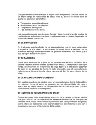 El supercalentador debe entregar el vapor a una temperatura uniforme dentro de un amplio rango de variaciones de carga. Para su diseño se deben tener en cuenta los siguientes parámetros: 
¾ Temperatura requerida del vapor. 
¾ Superficie requerida para lograrla. 
¾ Temperatura de los gases. 
¾ Tipo de material de los tubos. 
Los supercalentadores son de varias formas y tipos. La manera más práctica de clasificarlos es teniendo en cuenta su posición dentro de la caldera. Según ella los supercalentadores pueden ser: 
2.6 DE CONVECCIÓN 
En él, el vapor absorbe el calor de los gases calientes, cuando estos viajan sobre la superficie de sus tubos. La temperatura del vapor tiende a elevarse con los aumentos de carga porque el volumen de gases se incrementa más rápido que el flujo de vapor dentro de los tubos. 
2.7 DE RADIACIÓN 
Puede estar localizado en el piso, en las paredes o en el techo del horno de la caldera y reciben el calor intenso por radiación directa. La temperatura del vapor tiende a disminuir con los incrementos de carga debido a la alta rata de absorción de calor en las paredes del horno. El calor disponible para el supercalentador radiante no se incrementa a la misma rata que el flujo de vapor dentro de los tubos. 
2.8 DE FUEGO SEPARADO O EXTERNO 
Son usados cuando no es práctico tener un supercalentador dentro de la caldera, por ejemplo, donde el vapor es generado en un intercambiador de calor o evaporador en algún sistema de recuperación de calor de un proceso químico. Normalmente tienen un horno separado. 
2.9 EQUIPOS DE RECUPERACIÓN DE CALOR 
Cuando los gases dejan la sección de absorción de la caldera, contienen todavía una gran cantidad de calor que si no se recobrara sería una de las más grandes pérdidas en !a unidad. Una sustancial porción de ese calor puede ser recuperado con la adición de accesorios como economizadores o calentadores de aire con el consecuente aumento en la eficiencia de la unidad.  
