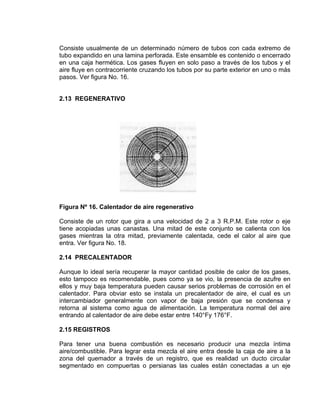 Consiste usualmente de un determinado número de tubos con cada extremo de tubo expandido en una lamina perforada. Este ensamble es contenido o encerrado en una caja hermética. Los gases fluyen en solo paso a través de los tubos y el aire fluye en contracorriente cruzando los tubos por su parte exterior en uno o más pasos. Ver figura No. 16. 
2.13 REGENERATIVO 
Figura Nº 16. Calentador de aire regenerativo 
Consiste de un rotor que gira a una velocidad de 2 a 3 R.P.M. Este rotor o eje tiene acopiadas unas canastas. Una mitad de este conjunto se calienta con los gases mientras la otra mitad, previamente calentada, cede el calor al aire que entra. Ver figura No. 18. 
2.14 PRECALENTADOR 
Aunque lo ideal sería recuperar la mayor cantidad posible de calor de los gases, esto tampoco es recomendable, pues como ya se vio, la presencia de azufre en ellos y muy baja temperatura pueden causar serios problemas de corrosión en el calentador. Para obviar esto se instala un precalentador de aire, el cual es un intercambiador generalmente con vapor de baja presión que se condensa y retorna al sistema como agua de alimentación. La temperatura normal del aire entrando al calentador de aire debe estar entre 140°Fy 176°F. 
2.15 REGISTROS 
Para tener una buena combustión es necesario producir una mezcla íntima aire/combustible. Para legrar esta mezcla el aire entra desde la caja de aire a la zona del quemador a través de un registro, que es realidad un ducto circular segmentado en compuertas o persianas las cuales están conectadas a un eje  