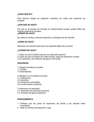 ¿PARA QUÉ ES? 
Para eliminar riesgos de explosión, incendios y/o ruidos que ocasionan los escapes. 
¿POR QUÉ SE HACE? 
Por que en el proceso de montaje y/o mantenimiento pueden quedar fallas que originan posteriores escapes. 
¿DÓNDE SE HACE? 
Se realiza en bridas, juntas de expansión y empaques de las válvulas. 
¿CÓMO SE HACE? 
Aplicando una solución jabonosa a la superficie objeto de la prueba. 
¿CUÁNDO SE HACE? 
1. Cada vez que la caldera sale de una reparación general. 
2. Cada vez que se reparan los anillos de gas, justas de expansión y bridas. 
3. En operación, para detectar escapes en las bridas. 
SEGURIDAD 
1. Riesgos al realizar la prueba: 
1.1 Caídas. 
1.2 Quemaduras. 
2. Riesgos si no se realiza la prueba: 
2.1 Explosiones. 
2.2 Incendios. 
2.3 Pérdida de combustible. 
2.4 Contaminación ambiental 
3. Elementos de seguridad: 
3.1. Elementos de protección personal. 
3.2. Probador de gases explosivos 
PROCEDIMIENTO 
1. Verifique que las juntas de expansión, las bridas y las válvulas estén conectadas. 
2. Selle ios orificios del dispositivo a gas.  
