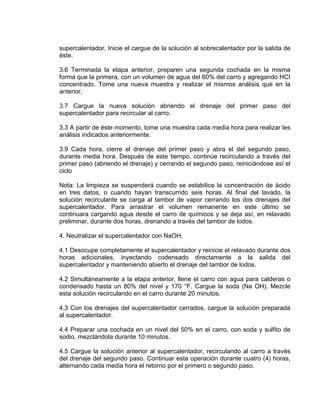 supercalentador, Inicie el cargue de la solución al sobrecalentador por la salida de éste. 
3.6 Terminada la etapa anterior, preparen una segunda cochada en la misma forma que la primera, con un volumen de agua del 60% del carro y agregando HCI concentrado. Tome una nueva muestra y realizar el mismos análisis que en la anterior. 
3.7 Cargue la nueva solución abriendo el drenaje del primer paso del supercalentador para recircular al carro. 
3.3 A partir de éste momento, tome una muestra cada media hora para realizar les análisis indicados anteriormente. 
3.9 Cada hora, cierre el drenaje del primer paso y abra el del segundo paso, durante media hora. Después de este tiempo, continúe recirculando a través del primer paso (abriendo el drenaje) y cerrando el segundo paso, reiniciándose así el ciclo 
Nota: La limpieza se suspenderá cuando se estabilice la concentración de ácido en tres datos, o cuando hayan transcurrido seis horas. Al final del lavado, la solución recirculante se carga al tambor de vapor cerrando los dos drenajes del supercalentador. Para arrastrar el volumen remanente en este último se continuara cargando agua desde el carro de químicos y se deja así, en relavado preliminar, durante dos horas, drenando a través del tambor de lodos. 
4. Neutralizar el supercalentador con NaOH. 
4.1 Desocupe completamente el supercalentador y reinicie el relavado durante dos horas adicionales, inyectando codensado directamente a la salida del supercalentador y manteniendo abierto el drenaje del tambor de lodos. 
4.2 Simultáneamente a la etapa anterior, llene el carro con agua para calderas o condensado hasta un 80% del nivel y 170 °F. Cargue la soda (Na OH). Mezcle esta solución recirculando en el carro durante 20 minutos. 
4.3 Con los drenajes del supercalentador cerrados, cargue la solución preparada al supercalentador. 
4.4 Preparar una cochada en un nivel del 50% en el carro, con soda y sulfito de sodio, mezclándola durante 10 minutos. 
4.5 Cargue la solución anterior al supercalentador, recirculando al carro a través del drenaje del segundo paso. Continuar esta operación durante cuatro (4) horas, alternando cada media hora el retorno por el primero o segundo paso.  