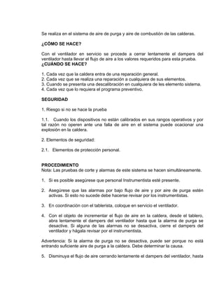 Se realiza en el sistema de aire de purga y aire de combustión de las calderas. 
¿CÓMO SE HACE? 
Con el ventilador en servicio se procede a cerrar lentamente el dampers del ventilador hasta llevar el flujo de aire a los valores requeridos para esta prueba. 
¿CUÁNDO SE HACE? 
1. Cada vez que la caldera entra de una reparación general. 
2. Cada vez que se realiza una reparación a cualquiera de sus elementos. 
3. Cuando se presenta una descalibración en cualquiera de les elemento sistema. 
4. Cada vez que lo requiera el programa preventivo. 
SEGURIDAD 
1. Riesgo si no se hace la prueba 
1.1. Cuando los dispositivos no están calibrados en sus rangos operativos y por tal razón no operen ante una falla de aire en el sistema puede ocacionar una explosión en la caldera. 
2. Elementos de seguridad: 
2.1. Elementos de protección personal. 
PROCEDIMIENTO 
Nota: Las pruebas de corte y alarmas de este sistema se hacen simultáneamente. 
1. Si es posible asegúrese que personal Instrumentista esté presente. 
2. Asegúrese que las alarmas por bajo flujo de aire y por aire de purga estén activas. Si esto no sucede debe hacerse revisar por los instrumentistas. 
3. En coordinación con el tablerista, coloque en servicio el ventilador. 
4. Con el objeto de incrementar el flujo de aire en la caldera, desde el tablero, abra lentamente el dampers del ventilador hasta que la alarma de purga se desactive. Si alguna de las alarmas no se desactiva, cierre el dampers del ventilador y hágala revisar por el instrumentista. 
Advertencia: Si la alarma de purga no se desactiva, puede ser porque no está entrando suficiente aire de purga a la caldera. Debe determinar la causa. 
5. Disminuya el flujo de aire cerrando lentamente el dampers del ventilador, hasta  