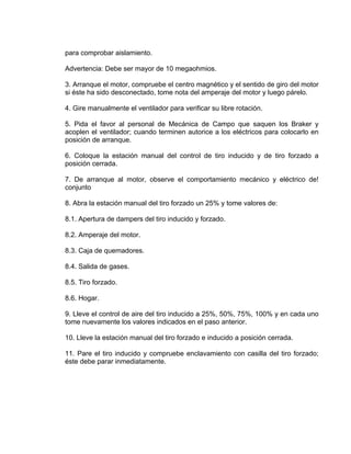 para comprobar aislamiento.
Advertencia: Debe ser mayor de 10 megaohmios.
3. Arranque el motor, compruebe el centro magnético y el sentido de giro del motor
si éste ha sido desconectado, tome nota del amperaje del motor y luego párelo.
4. Gire manualmente el ventilador para verificar su libre rotación.
5. Pida el favor al personal de Mecánica de Campo que saquen los Braker y
acoplen el ventilador; cuando terminen autorice a los eléctricos para colocarlo en
posición de arranque.
6. Coloque la estación manual del control de tiro inducido y de tiro forzado a
posición cerrada.
7. De arranque al motor, observe el comportamiento mecánico y eléctrico de!
conjunto
8. Abra la estación manual del tiro forzado un 25% y tome valores de:
8.1. Apertura de dampers del tiro inducido y forzado.
8.2. Amperaje del motor.
8.3. Caja de quemadores.
8.4. Salida de gases.
8.5. Tiro forzado.
8.6. Hogar.
9. Lleve el control de aire del tiro inducido a 25%, 50%, 75%, 100% y en cada uno
tome nuevamente los valores indicados en el paso anterior.
10. Lleve la estación manual del tiro forzado e inducido a posición cerrada.
11. Pare el tiro inducido y compruebe enclavamiento con casilla del tiro forzado;
éste debe parar inmediatamente.
 
