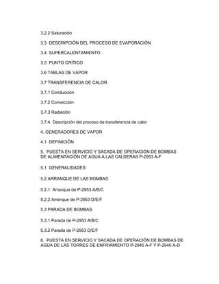 3.2.2 Saturación
3.3 DESCRIPCIÓN DEL PROCESO DE EVAPORACIÓN
3.4 SUPERCALENTAMIENTO
3.5 PUNTO CRÍTICO
3.6 TABLAS DE VAPOR
3.7 TRANSFERENCIA DE CALOR
3.7.1 Conducción
3.7.2 Convección
3.7.3 Radiación
3.7.4 Descripción del proceso de transferencia de calor
4. GENERADORES DE VAPOR
4.1 DEFINICIÓN
5. PUESTA EN SERVICIO Y SACADA DE OPERACIÓN DE BOMBAS
DE ALIMENTACIÓN DE AGUA A LAS CALDERAS P-2953 A-F
5.1 GENERALIDADES
5.2 ARRANQUE DE LAS BOMBAS
5.2.1 Arranque de P-2953 A/B/C
5.2.2 Arranque de P-2953 D/E/F
5.3 PARADA DE BOMBAS
5.3.1 Parada de P-2953 A/B/C
5.3.2 Parada de P-2953 D/E/F
6. PUESTA EN SERVICIO Y SACADA DE OPERACIÓN DE BOMBAS DE
AGUA DE LAS TORRES DE ENFRIAMIENTO P-2945 A-F Y P-2940 A-D
 