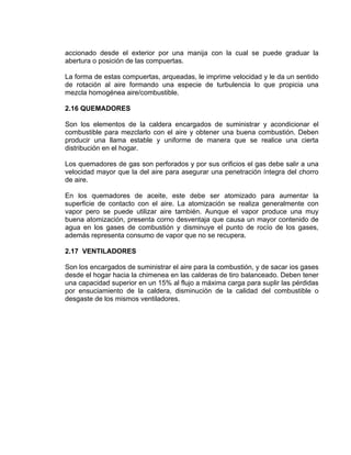 accionado desde el exterior por una manija con la cual se puede graduar la
abertura o posición de las compuertas.
La forma de estas compuertas, arqueadas, le imprime velocidad y le da un sentido
de rotación al aire formando una especie de turbulencia lo que propicia una
mezcla homogénea aire/combustible.
2.16 QUEMADORES
Son los elementos de la caldera encargados de suministrar y acondicionar el
combustible para mezclarlo con el aire y obtener una buena combustión. Deben
producir una llama estable y uniforme de manera que se realice una cierta
distribución en el hogar.
Los quemadores de gas son perforados y por sus orificios el gas debe salir a una
velocidad mayor que la del aire para asegurar una penetración íntegra del chorro
de aire.
En los quemadores de aceite, este debe ser atomizado para aumentar la
superficie de contacto con el aire. La atomización se realiza generalmente con
vapor pero se puede utilizar aire también. Aunque el vapor produce una muy
buena atomización, presenta corno desventaja que causa un mayor contenido de
agua en los gases de combustión y disminuye el punto de rocío de los gases,
además representa consumo de vapor que no se recupera.
2.17 VENTILADORES
Son los encargados de suministrar el aire para la combustión, y de sacar ios gases
desde el hogar hacia la chimenea en las calderas de tiro balanceado. Deben tener
una capacidad superior en un 15% al flujo a máxima carga para suplir las pérdidas
por ensuciamiento de la caldera, disminución de la calidad del combustible o
desgaste de los mismos ventiladores.
 