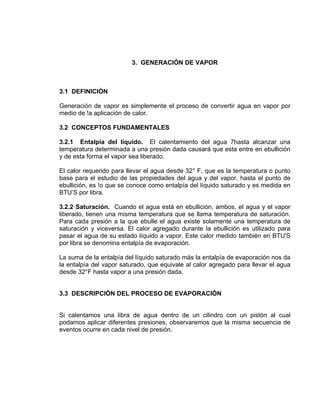 3. GENERACIÓN DE VAPOR
3.1 DEFINICIÓN
Generación de vapor es simplemente el proceso de convertir agua en vapor por
medio de !a aplicación de calor.
3.2 CONCEPTOS FUNDAMENTALES
3.2.1 Entalpía del líquido. El calentamiento del agua 7hasta alcanzar una
temperatura determinada a una presión dada causará que esta entre en ebullición
y de esta forma el vapor sea liberado.
El calor requerido para llevar el agua desde 32° F, que es la temperatura o punto
base para el estudio de las propiedades del agua y del vapor, hasta el punto de
ebullición, es !o que se conoce como entalpía del líquido saturado y es medida en
BTU’S por libra.
3.2.2 Saturación. Cuando el agua está en ebullición, ambos, el agua y el vapor
liberado, tienen una misma temperatura que se llama temperatura de saturación.
Para cada presión a la que ebulle el agua existe solamente una temperatura de
saturación y viceversa. El calor agregado durante la ebullición es utilizado para
pasar el agua de su estado líquido a vapor. Este calor medido también en BTU'S
por libra se denomina entalpía de evaporación.
La suma de la entalpía del líquido saturado más la entalpía de evaporación nos da
la entalpía del vapor saturado, que equivale al calor agregado para llevar el agua
desde 32°F hasta vapor a una presión dada.
3.3 DESCRIPCIÓN DEL PROCESO DE EVAPORACIÓN
Si calentamos una libra de agua dentro de un cilindro con un pistón al cual
podamos aplicar diferentes presiones, observaremos que la misma secuencia de
eventos ocurre en cada nivel de presión.
 