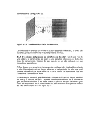 permanece frío. Ver figura No 20.
Figura N° 20. Transmisión de calor por radiación
La cantidades de energía que irradia un cuerpo depende del tamaño, la forma y la
sustancia, pero principalmente de su temperatura absoluta.
3.7.4 Descripción del proceso de transferencia de calor. En el caso real de
una caldera, la transferencia de calor es una compleja interacción de todos los
tipos de transferencia. Veamos lo que sucede en un tubo colocado en una
corriente de gas caliente.
El flujo de gas es una corriente de convección que lleva calor desde el horno hacia
el tubo. Una delgada película de gas adhiere a la parte exterior del tubo y de igual
manera una película de agua adhiere a la parte interior del tubo donde hay una
corriente de convección de agua.
El calor del gas debe fluir, por conducción, a través de la película de gas, el metal
del tubo y la película de agua. La pobre conductividad térmica de la película de
gas, en comparación con la del metal y la de la película de agua causa una gran
caída de temperatura en el exterior del tubo, esto mantiene la superficie exterior
del tubo relativamente fría. Ver figura No 21.
 