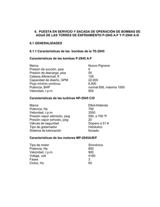 6. PUESTA EN SERVICIO Y SACADA DE OPERACIÓN DE BOMBAS DE
AGUA DE LAS TORRES DE ENFRIAMIENTO P-2945 A-F Y P-2940 A-D
6.1 GENERALIDADES
6.1.1 Características de las bombas de la TE-2945
Características de las bombas P-2945 A-F
Marca Nuovo Pignone
Presión de succión, psia 0
Presión de descarga, psia 55
Cabeza diferencial, ft 128
Capacidad de diseño, GPM 22.000
Flujo mínimo continuo 6.000
Potencia, BHP normal 856, máxima 1000
Velocidad, r.p.m. 900
Características de las turbinas NP-2945 C/D
Marca Elliot-Holanda
Potencia, Hp 790
Velocidad, r.p.m. 3550
Presión vapor admisión, psig 590, a 700 ºF
Presión vapor exhosto, psig 20
Válvula de seguridad Disparo a 51 #
Tipo de gobernador Hidráulico
Sistema de lubricación forzado
Características de los motores MP-2945A/B/F
Tipo de motor Sincrónico
Potencia, Hp 850
Velocidad, r.p.m. 900
Voltaje, volt 4160
Fases 3
Ciclos, Hz 60
 