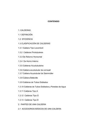 CONTENIDO
1. CALDERAS
1.1 DEFINICIÓN
1.2 EFICIENCIA
1.3 CLASIFICACIÓN DE CALDERAS
1.3.1 Caldera Tipo Locomóvil
1.3.2 Calderas Pirotubulares
1.3.3 De Retorno Horizontal
1.3.4 De Horno Interno
1.3.5 Calderas Acuotubulares
1.3.6 Caldera acuotubular de cornwall
1.3.7 Caldera Acuotubular de Steinmüller
1.3.8 Caldera Belleville
1.3.9 Calderas de Tubos Doblados
1.3.10 Calderas de Tubos Doblados y Paredes de Agua
1.3.11 Calderas Tipo A
1.3.12 Calderas Tipo O
1.3.13 Calderas Tipo D
2. PARTES DE UNA CALDERA
2.1 ACCESORIOS BÁSICOS DE UNA CALDERA
 