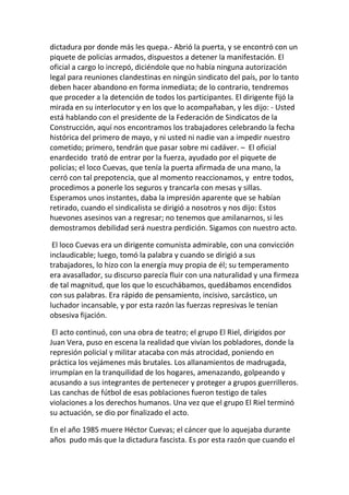 dictadura por donde más les quepa.- Abrió la puerta, y se encontró con un
piquete de policías armados, dispuestos a detener la manifestación. El
oficial a cargo lo increpó, diciéndole que no había ninguna autorización
legal para reuniones clandestinas en ningún sindicato del país, por lo tanto
deben hacer abandono en forma inmediata; de lo contrario, tendremos
que proceder a la detención de todos los participantes. El dirigente fijó la
mirada en su interlocutor y en los que lo acompañaban, y les dijo: - Usted
está hablando con el presidente de la Federación de Sindicatos de la
Construcción, aquí nos encontramos los trabajadores celebrando la fecha
histórica del primero de mayo, y ni usted ni nadie van a impedir nuestro
cometido; primero, tendrán que pasar sobre mi cadáver. – El oficial
enardecido trató de entrar por la fuerza, ayudado por el piquete de
policías; el loco Cuevas, que tenía la puerta afirmada de una mano, la
cerró con tal prepotencia, que al momento reaccionamos, y entre todos,
procedimos a ponerle los seguros y trancarla con mesas y sillas.
Esperamos unos instantes, daba la impresión aparente que se habían
retirado, cuando el sindicalista se dirigió a nosotros y nos dijo: Estos
huevones asesinos van a regresar; no tenemos que amilanarnos, si les
demostramos debilidad será nuestra perdición. Sigamos con nuestro acto.
El loco Cuevas era un dirigente comunista admirable, con una convicción
inclaudicable; luego, tomó la palabra y cuando se dirigió a sus
trabajadores, lo hizo con la energía muy propia de él; su temperamento
era avasallador, su discurso parecía fluir con una naturalidad y una firmeza
de tal magnitud, que los que lo escuchábamos, quedábamos encendidos
con sus palabras. Era rápido de pensamiento, incisivo, sarcástico, un
luchador incansable, y por esta razón las fuerzas represivas le tenían
obsesiva fijación.
El acto continuó, con una obra de teatro; el grupo El Riel, dirigidos por
Juan Vera, puso en escena la realidad que vivían los pobladores, donde la
represión policial y militar atacaba con más atrocidad, poniendo en
práctica los vejámenes más brutales. Los allanamientos de madrugada,
irrumpían en la tranquilidad de los hogares, amenazando, golpeando y
acusando a sus integrantes de pertenecer y proteger a grupos guerrilleros.
Las canchas de fútbol de esas poblaciones fueron testigo de tales
violaciones a los derechos humanos. Una vez que el grupo El Riel terminó
su actuación, se dio por finalizado el acto.
En el año 1985 muere Héctor Cuevas; el cáncer que lo aquejaba durante
años pudo más que la dictadura fascista. Es por esta razón que cuando el
 