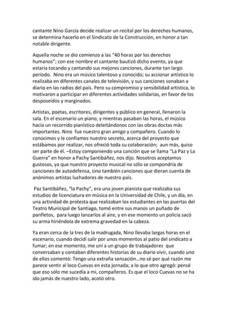 cantante Nino García decide realizar un recital por los derechos humanos,
se determina hacerlo en el Sindicato de la Construcción, en honor a tan
notable dirigente.
Aquella noche se dio comienzo a las “40 horas por los derechos
humanos”; con ese nombre el cantante bautizó dicho evento, ya que
estaría tocando y cantando sus mejores canciones, durante tan largo
período. Nino era un músico talentoso y conocido; su accionar artístico lo
realizaba en diferentes canales de televisión, y sus canciones sonaban a
diario en las radios del país. Pero su compromiso y sensibilidad artística, lo
motivaron a participar en diferentes actividades solidarias, en favor de los
desposeídos y marginados.
Artistas, poetas, escritores, dirigentes y público en general, llenaron la
sala. En el escenario un piano, y mientras pasaban las horas, el músico
hacía un recorrido pianístico deleitándonos con las obras doctas más
importantes. Nino fue nuestro gran amigo y compañero. Cuando lo
conocimos y le confiamos nuestro secreto, acerca del proyecto que
estábamos por realizar, nos ofreció toda su colaboración; aun más, quiso
ser parte de él. –Estoy componiendo una canción que se llama “La Paz y La
Guerra” en honor a Pachy Santibáñez, nos dijo. Nosotros aceptamos
gustosos, ya que nuestro proyecto musical no sólo se compondría de
canciones de autodefensa, sino también canciones que dieran cuenta de
anónimos artistas luchadores de nuestro país.
Paz Santibáñez, “la Pachy”, era una joven pianista que realizaba sus
estudios de licenciatura en música en la Universidad de Chile, y un día, en
una actividad de protesta que realizaban los estudiantes en las puertas del
Teatro Municipal de Santiago, tomó entre sus manos un puñado de
panfletos, para luego lanzarlos al aire, y en ese momento un policía sacó
su arma hiriéndola de extrema gravedad en la cabeza.
Ya eran cerca de la tres de la madrugada, Nino llevaba largas horas en el
escenario, cuando decidí salir por unos momentos al patio del sindicato a
fumar; en ese momento, me uní a un grupo de trabajadores que
conversaban y contaban diferentes historias de su diario vivir, cuando uno
de ellos comentó: Tengo una extraña sensación…no sé por qué razón me
parece sentir al loco Cuevas en esta jornada; a lo que otro agregó: pensé
que eso sólo me sucedía a mí, compañeros. Es que el loco Cuevas no se ha
ido jamás de nuestro lado, acotó otro.
 